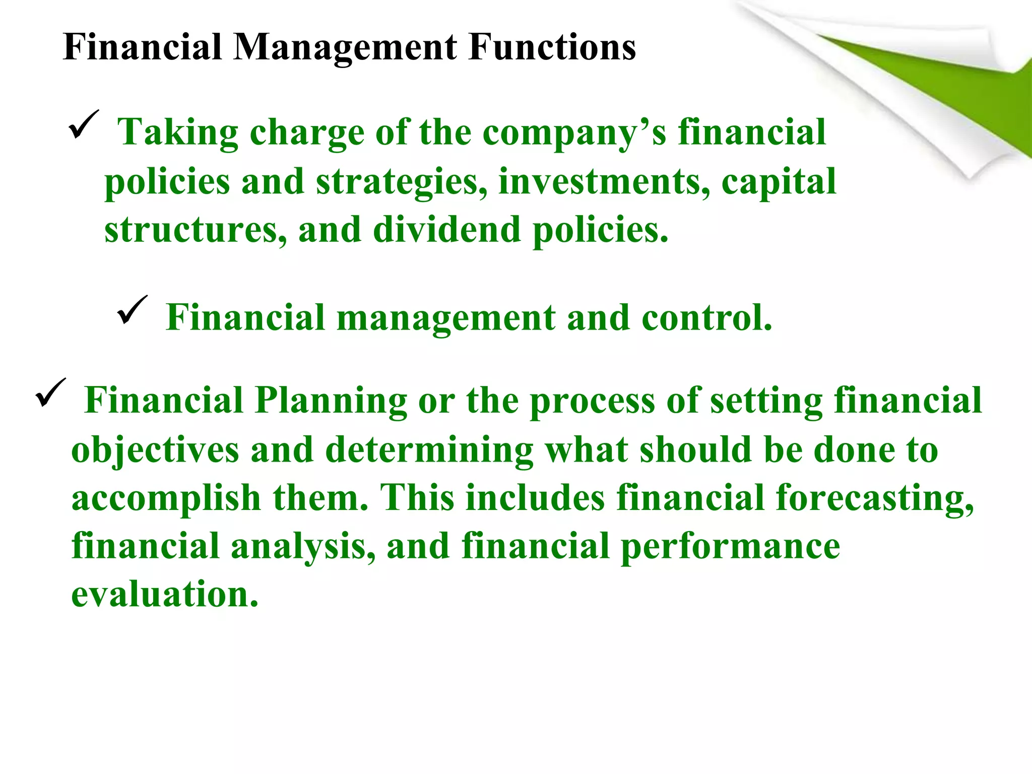 Financial Management Functions
 Taking charge of the company’s financial
policies and strategies, investments, capital
structures, and dividend policies.
 Financial management and control.
 Financial Planning or the process of setting financial
objectives and determining what should be done to
accomplish them. This includes financial forecasting,
financial analysis, and financial performance
evaluation.
 