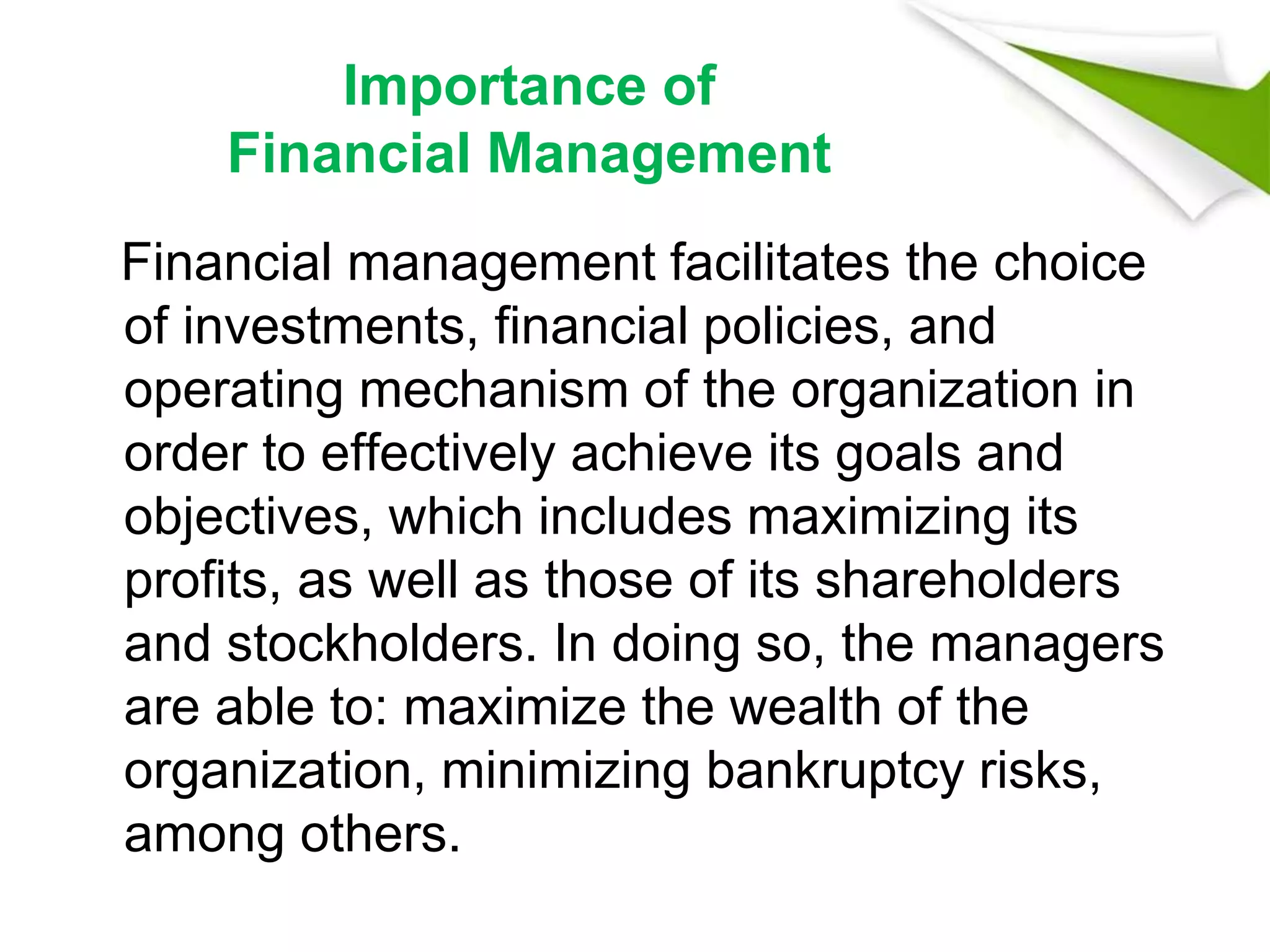 Importance of
Financial Management
Financial management facilitates the choice
of investments, financial policies, and
operating mechanism of the organization in
order to effectively achieve its goals and
objectives, which includes maximizing its
profits, as well as those of its shareholders
and stockholders. In doing so, the managers
are able to: maximize the wealth of the
organization, minimizing bankruptcy risks,
among others.
 