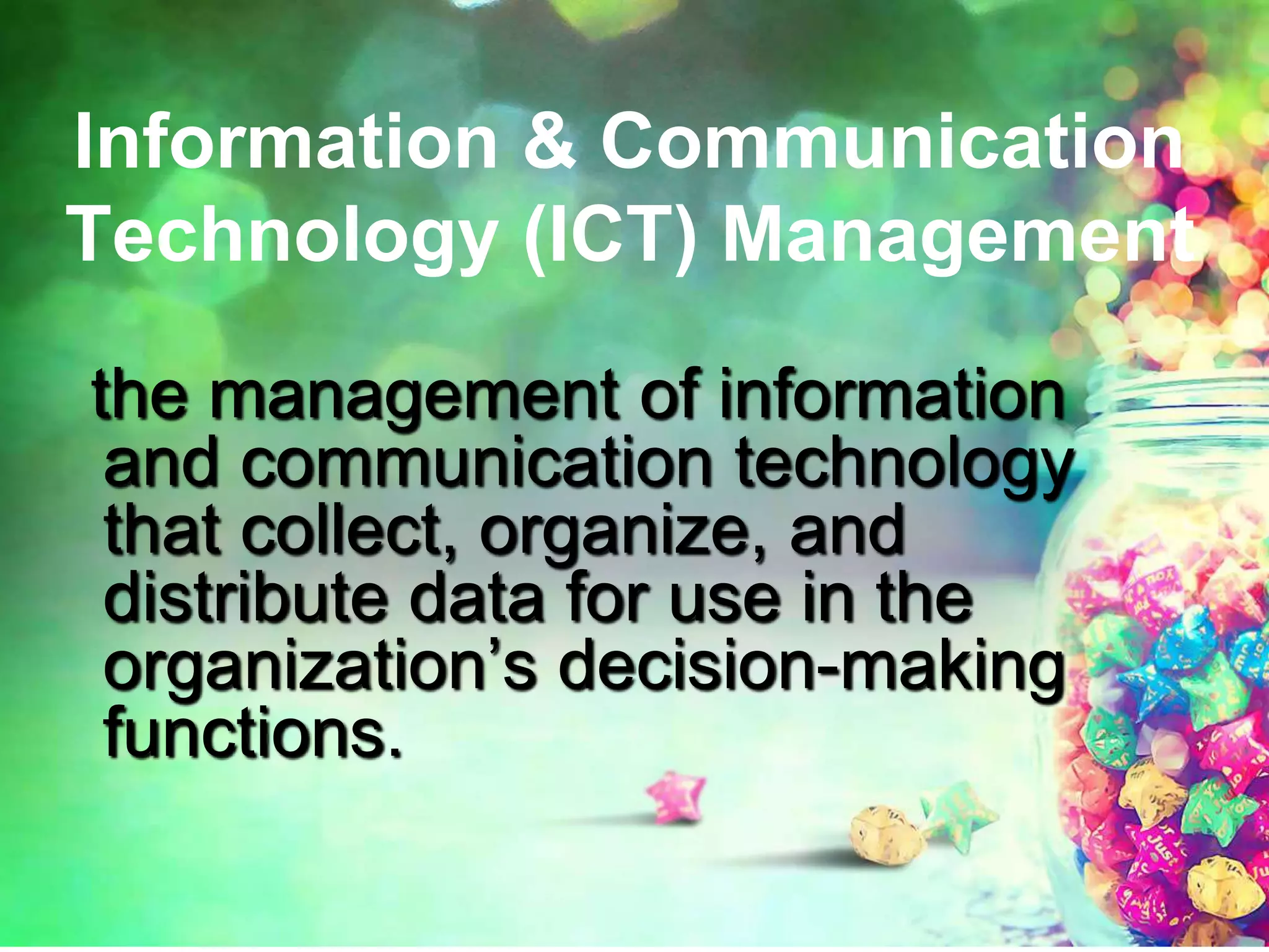 Information & Communication
Technology (ICT) Management
the management of information
and communication technology
that collect, organize, and
distribute data for use in the
organization’s decision-making
functions.
 