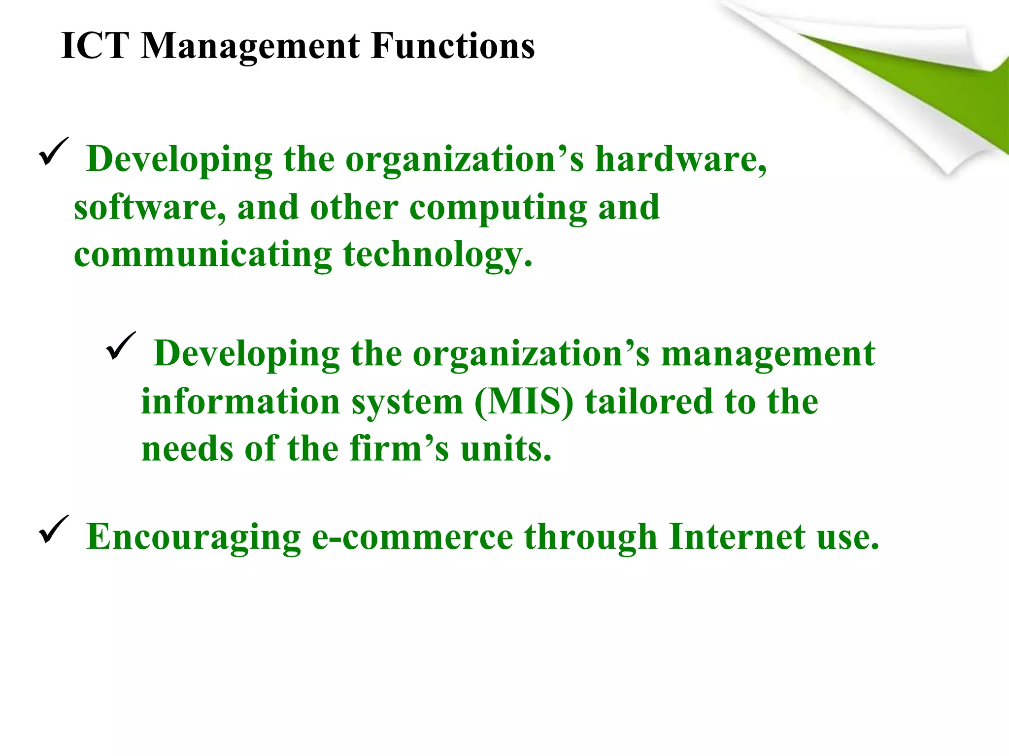 ICT Management Functions
 Developing the organization’s hardware,
software, and other computing and
communicating technology.
 Developing the organization’s management
information system (MIS) tailored to the
needs of the firm’s units.
 Encouraging e-commerce through Internet use.
 
