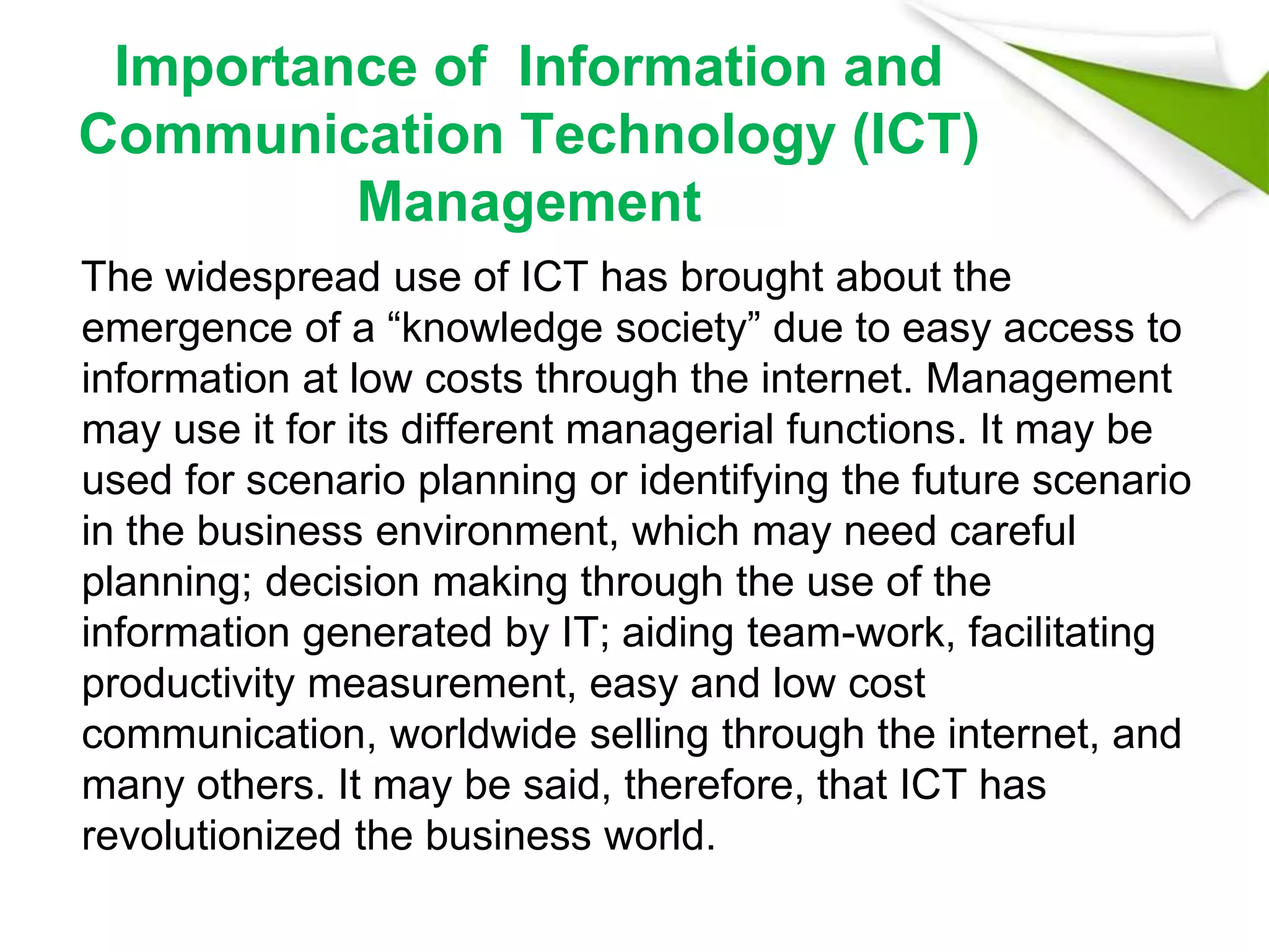 Importance of Information and
Communication Technology (ICT)
Management
The widespread use of ICT has brought about the
emergence of a “knowledge society” due to easy access to
information at low costs through the internet. Management
may use it for its different managerial functions. It may be
used for scenario planning or identifying the future scenario
in the business environment, which may need careful
planning; decision making through the use of the
information generated by IT; aiding team-work, facilitating
productivity measurement, easy and low cost
communication, worldwide selling through the internet, and
many others. It may be said, therefore, that ICT has
revolutionized the business world.
 