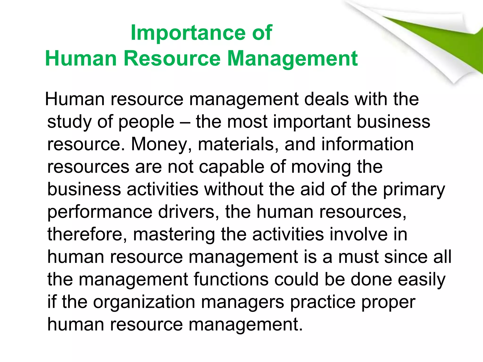 Importance of
Human Resource Management
Human resource management deals with the
study of people – the most important business
resource. Money, materials, and information
resources are not capable of moving the
business activities without the aid of the primary
performance drivers, the human resources,
therefore, mastering the activities involve in
human resource management is a must since all
the management functions could be done easily
if the organization managers practice proper
human resource management.
 