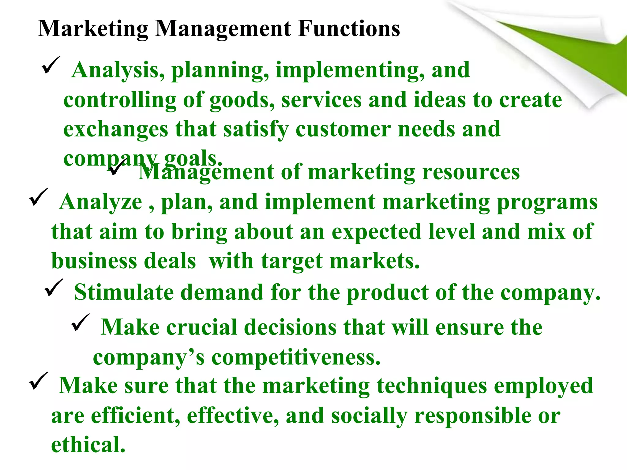 Marketing Management Functions
 Analysis, planning, implementing, and
controlling of goods, services and ideas to create
exchanges that satisfy customer needs and
company goals.
 Management of marketing resources
 Analyze , plan, and implement marketing programs
that aim to bring about an expected level and mix of
business deals with target markets.
 Stimulate demand for the product of the company.
 Make crucial decisions that will ensure the
company’s competitiveness.
 Make sure that the marketing techniques employed
are efficient, effective, and socially responsible or
ethical.
 