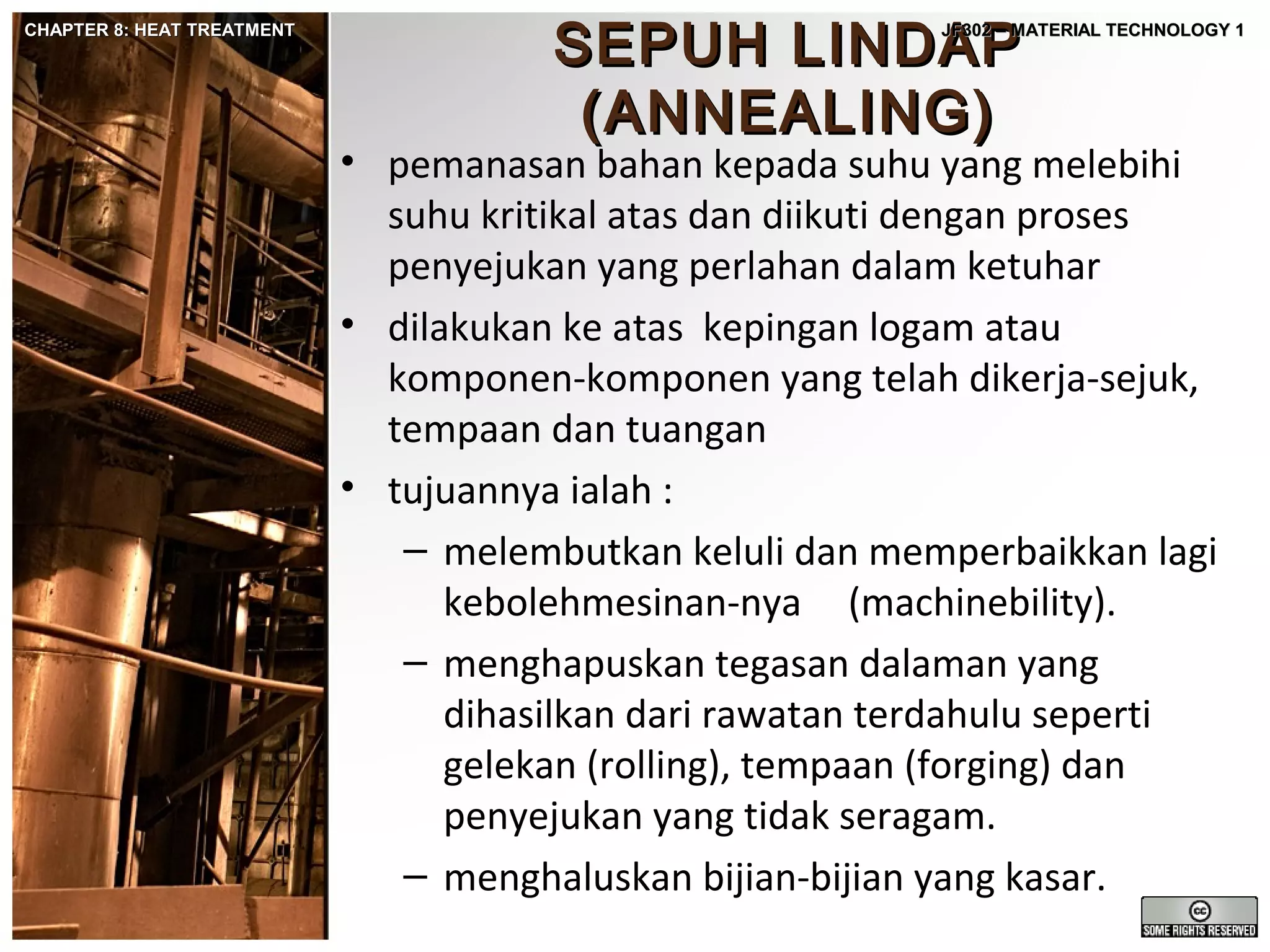 CHAPTER 8: HEAT TREATMENT

SEPUH LINDAP
(ANNEALING)

JF302 – MATERIAL TECHNOLOGY 1

• pemanasan bahan kepada suhu yang melebihi
suhu kritikal atas dan diikuti dengan proses
penyejukan yang perlahan dalam ketuhar
• dilakukan ke atas kepingan logam atau
komponen-komponen yang telah dikerja-sejuk,
tempaan dan tuangan
• tujuannya ialah :
– melembutkan keluli dan memperbaikkan lagi
kebolehmesinan-nya (machinebility).
– menghapuskan tegasan dalaman yang
dihasilkan dari rawatan terdahulu seperti
gelekan (rolling), tempaan (forging) dan
penyejukan yang tidak seragam.
– menghaluskan bijian-bijian yang kasar.

 