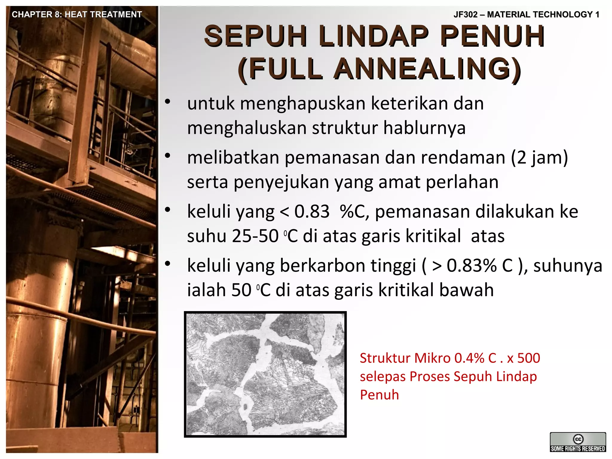 CHAPTER 8: HEAT TREATMENT

JF302 – MATERIAL TECHNOLOGY 1

SEPUH LINDAP PENUH
(FULL ANNEALING)

• untuk menghapuskan keterikan dan
menghaluskan struktur hablurnya
• melibatkan pemanasan dan rendaman (2 jam)
serta penyejukan yang amat perlahan
• keluli yang < 0.83 %C, pemanasan dilakukan ke
suhu 25-50 oC di atas garis kritikal atas
• keluli yang berkarbon tinggi ( > 0.83% C ), suhunya
ialah 50 oC di atas garis kritikal bawah
Struktur Mikro 0.4% C . x 500
selepas Proses Sepuh Lindap
Penuh

 