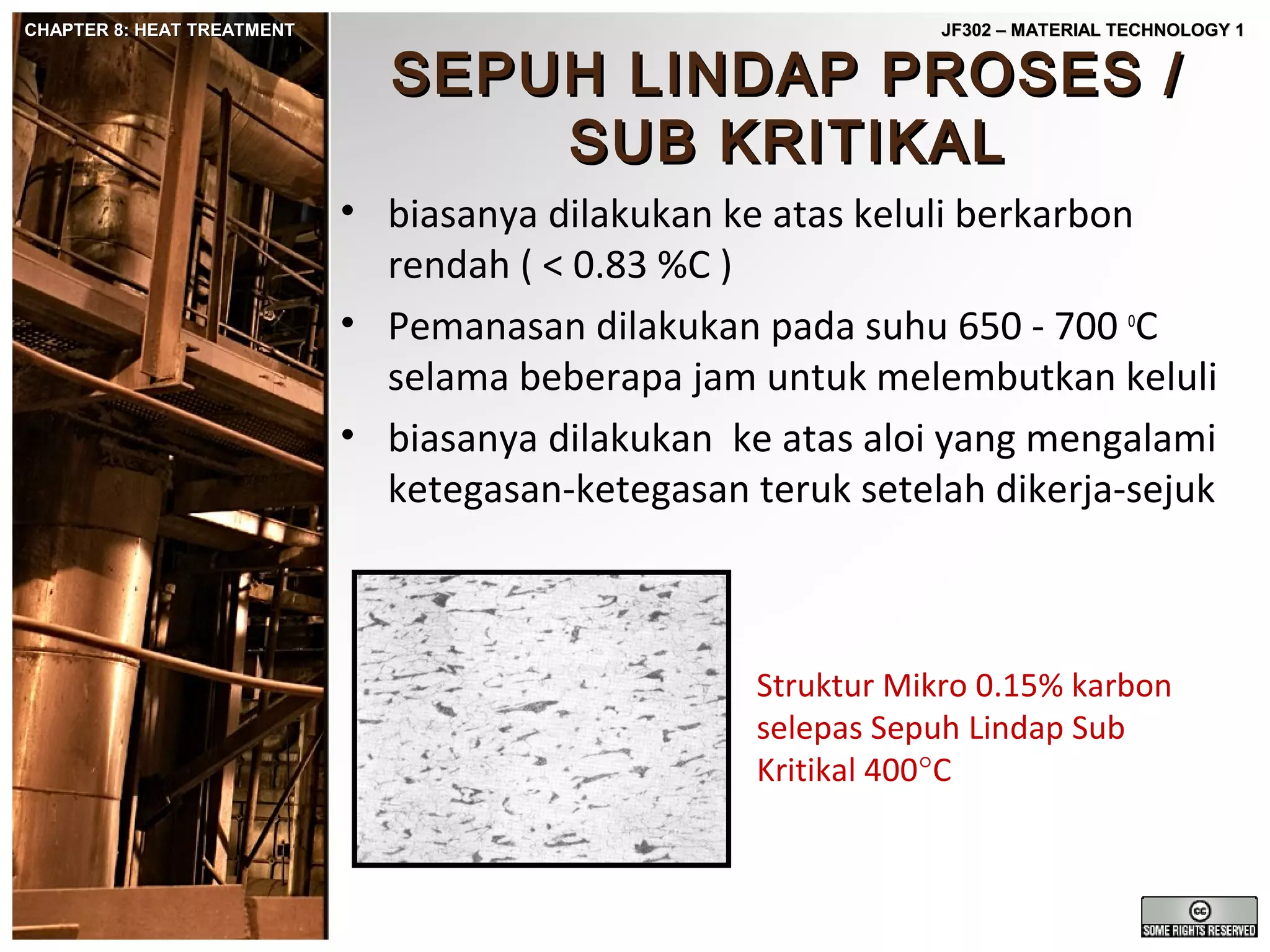 CHAPTER 8: HEAT TREATMENT

JF302 – MATERIAL TECHNOLOGY 1

SEPUH LINDAP PROSES /
SUB KRITIKAL

• biasanya dilakukan ke atas keluli berkarbon
rendah ( < 0.83 %C )
• Pemanasan dilakukan pada suhu 650 - 700 oC
selama beberapa jam untuk melembutkan keluli
• biasanya dilakukan ke atas aloi yang mengalami
ketegasan-ketegasan teruk setelah dikerja-sejuk

Struktur Mikro 0.15% karbon
selepas Sepuh Lindap Sub
Kritikal 400°C

 