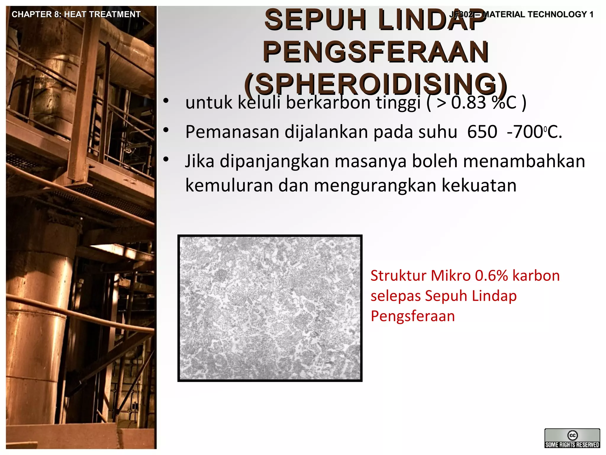 CHAPTER 8: HEAT TREATMENT

SEPUH LINDAP
PENGSFERAAN
(SPHEROIDISING)

JF302 – MATERIAL TECHNOLOGY 1

• untuk keluli berkarbon tinggi ( > 0.83 %C )
• Pemanasan dijalankan pada suhu 650 -700oC.
• Jika dipanjangkan masanya boleh menambahkan
kemuluran dan mengurangkan kekuatan

Struktur Mikro 0.6% karbon
selepas Sepuh Lindap
Pengsferaan

 