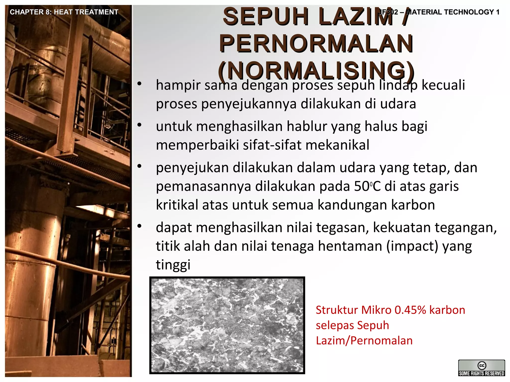 CHAPTER 8: HEAT TREATMENT

SEPUH LAZIM /
PERNORMALAN
(NORMALISING)
hampir sama dengan proses sepuh lindap kecuali

JF302 – MATERIAL TECHNOLOGY 1

•

proses penyejukannya dilakukan di udara
• untuk menghasilkan hablur yang halus bagi
memperbaiki sifat-sifat mekanikal
• penyejukan dilakukan dalam udara yang tetap, dan
pemanasannya dilakukan pada 50oC di atas garis
kritikal atas untuk semua kandungan karbon
• dapat menghasilkan nilai tegasan, kekuatan tegangan,
titik alah dan nilai tenaga hentaman (impact) yang
tinggi
Struktur Mikro 0.45% karbon
selepas Sepuh
Lazim/Pernomalan

 