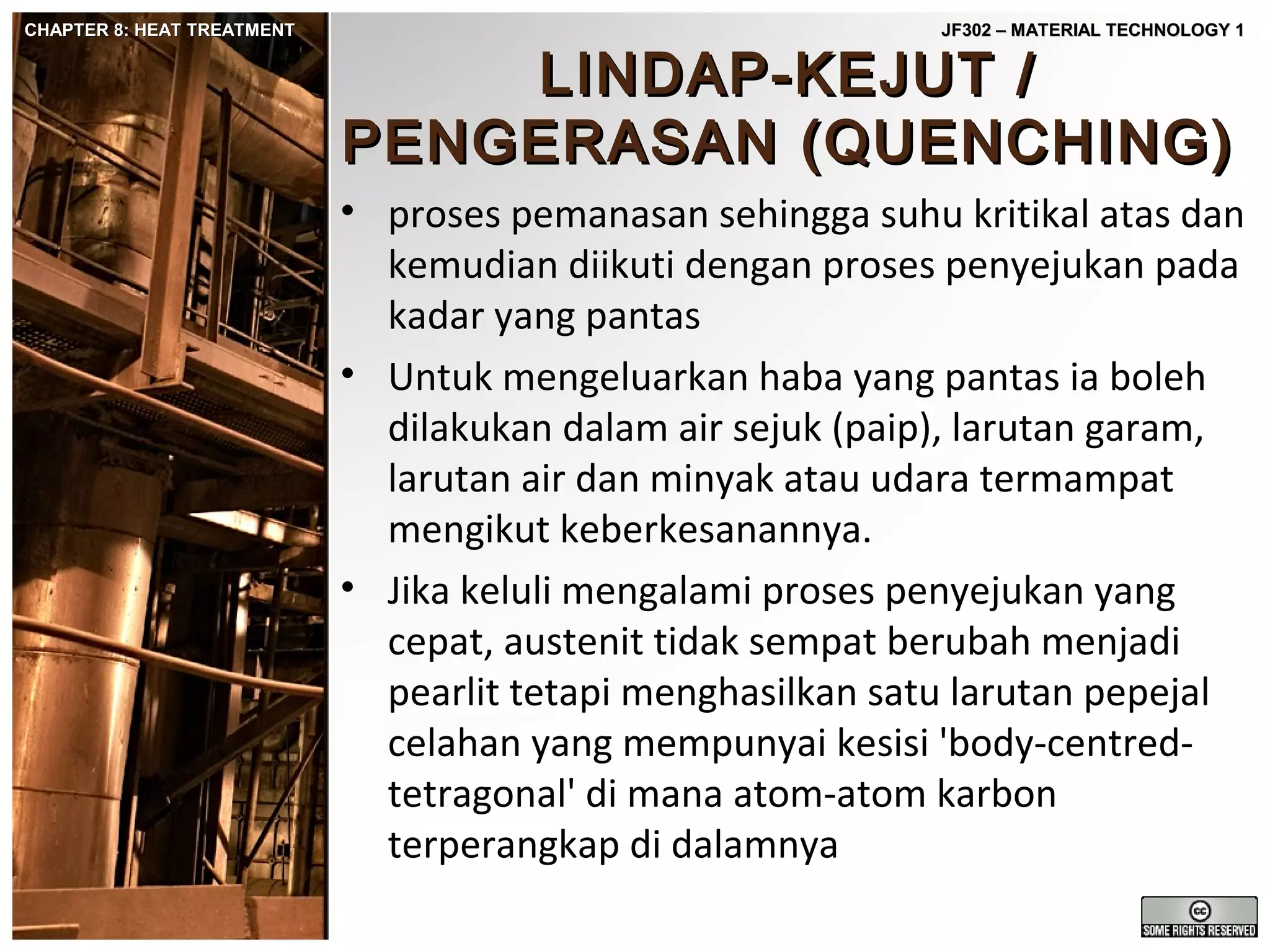 CHAPTER 8: HEAT TREATMENT

JF302 – MATERIAL TECHNOLOGY 1

LINDAP-KEJUT /
PENGERASAN (QUENCHING)

• proses pemanasan sehingga suhu kritikal atas dan
kemudian diikuti dengan proses penyejukan pada
kadar yang pantas
• Untuk mengeluarkan haba yang pantas ia boleh
dilakukan dalam air sejuk (paip), larutan garam,
larutan air dan minyak atau udara termampat
mengikut keberkesanannya.
• Jika keluli mengalami proses penyejukan yang
cepat, austenit tidak sempat berubah menjadi
pearlit tetapi menghasilkan satu larutan pepejal
celahan yang mempunyai kesisi 'body-centredtetragonal' di mana atom-atom karbon
terperangkap di dalamnya

 