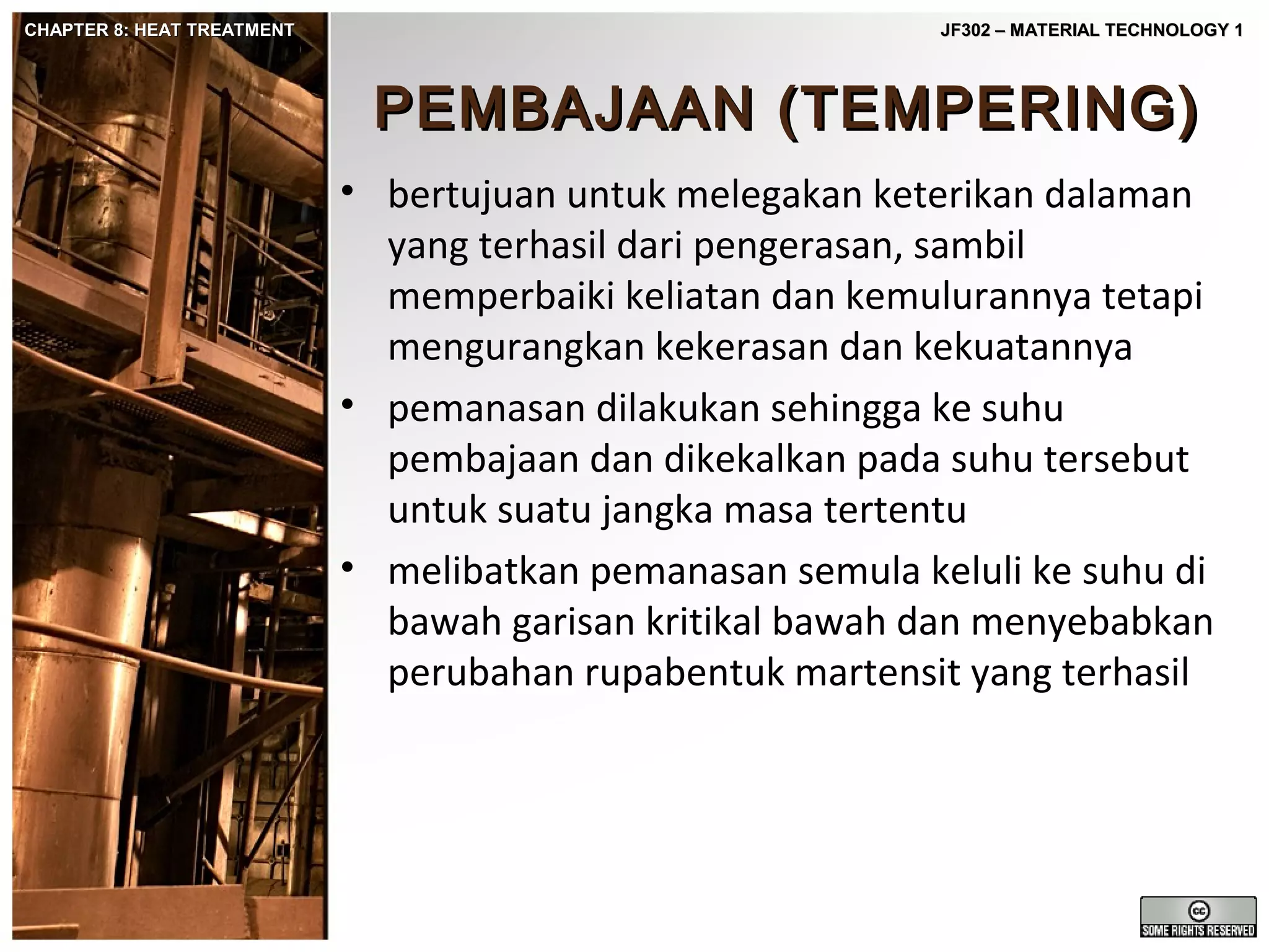 CHAPTER 8: HEAT TREATMENT

JF302 – MATERIAL TECHNOLOGY 1

PEMBAJAAN (TEMPERING)
• bertujuan untuk melegakan keterikan dalaman
yang terhasil dari pengerasan, sambil
memperbaiki keliatan dan kemulurannya tetapi
mengurangkan kekerasan dan kekuatannya
• pemanasan dilakukan sehingga ke suhu
pembajaan dan dikekalkan pada suhu tersebut
untuk suatu jangka masa tertentu
• melibatkan pemanasan semula keluli ke suhu di
bawah garisan kritikal bawah dan menyebabkan
perubahan rupabentuk martensit yang terhasil

 