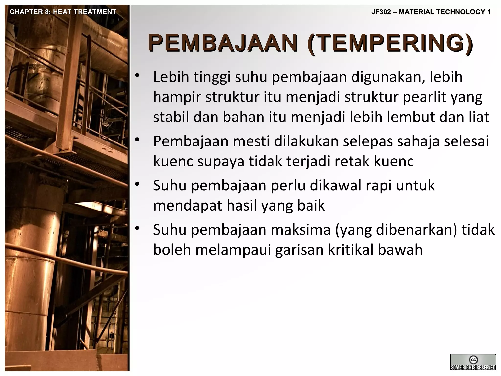 CHAPTER 8: HEAT TREATMENT

JF302 – MATERIAL TECHNOLOGY 1

PEMBAJAAN (TEMPERING)
• Lebih tinggi suhu pembajaan digunakan, lebih
hampir struktur itu menjadi struktur pearlit yang
stabil dan bahan itu menjadi lebih lembut dan liat
• Pembajaan mesti dilakukan selepas sahaja selesai
kuenc supaya tidak terjadi retak kuenc
• Suhu pembajaan perlu dikawal rapi untuk
mendapat hasil yang baik
• Suhu pembajaan maksima (yang dibenarkan) tidak
boleh melampaui garisan kritikal bawah

 