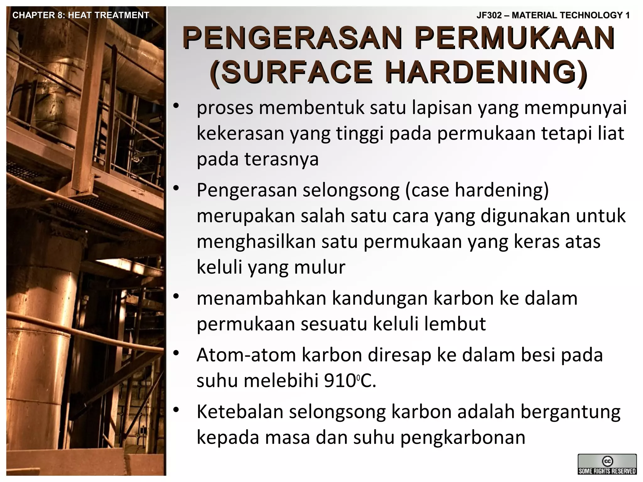 CHAPTER 8: HEAT TREATMENT

JF302 – MATERIAL TECHNOLOGY 1

PENGERASAN PERMUKAAN
(SURFACE HARDENING)

• proses membentuk satu lapisan yang mempunyai
kekerasan yang tinggi pada permukaan tetapi liat
pada terasnya
• Pengerasan selongsong (case hardening)
merupakan salah satu cara yang digunakan untuk
menghasilkan satu permukaan yang keras atas
keluli yang mulur
• menambahkan kandungan karbon ke dalam
permukaan sesuatu keluli lembut
• Atom-atom karbon diresap ke dalam besi pada
suhu melebihi 910oC.
• Ketebalan selongsong karbon adalah bergantung
kepada masa dan suhu pengkarbonan

 