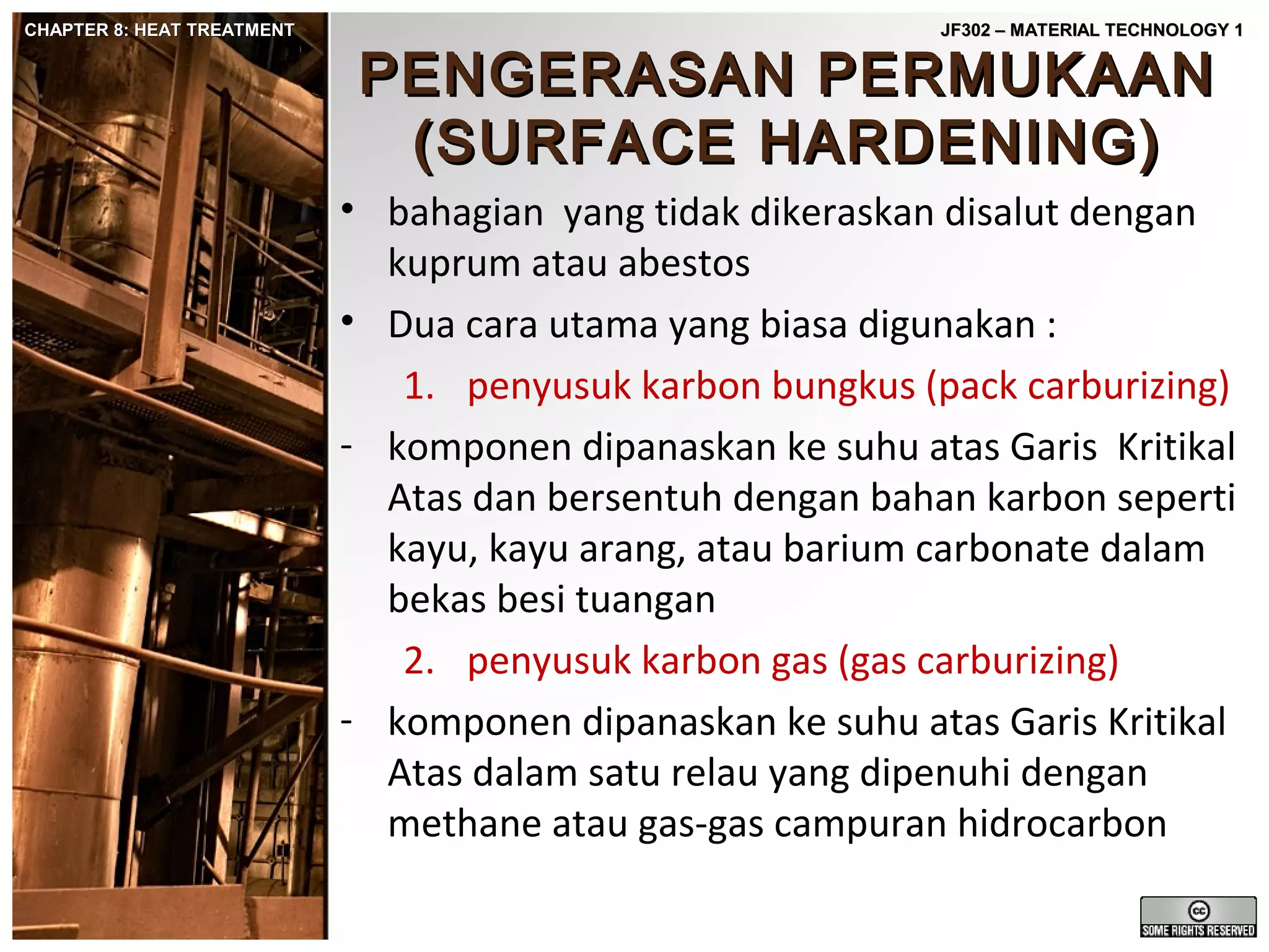 CHAPTER 8: HEAT TREATMENT

JF302 – MATERIAL TECHNOLOGY 1

PENGERASAN PERMUKAAN
(SURFACE HARDENING)

• bahagian yang tidak dikeraskan disalut dengan
kuprum atau abestos
• Dua cara utama yang biasa digunakan :
1. penyusuk karbon bungkus (pack carburizing)
- komponen dipanaskan ke suhu atas Garis Kritikal
Atas dan bersentuh dengan bahan karbon seperti
kayu, kayu arang, atau barium carbonate dalam
bekas besi tuangan
2. penyusuk karbon gas (gas carburizing)
- komponen dipanaskan ke suhu atas Garis Kritikal
Atas dalam satu relau yang dipenuhi dengan
methane atau gas-gas campuran hidrocarbon

 