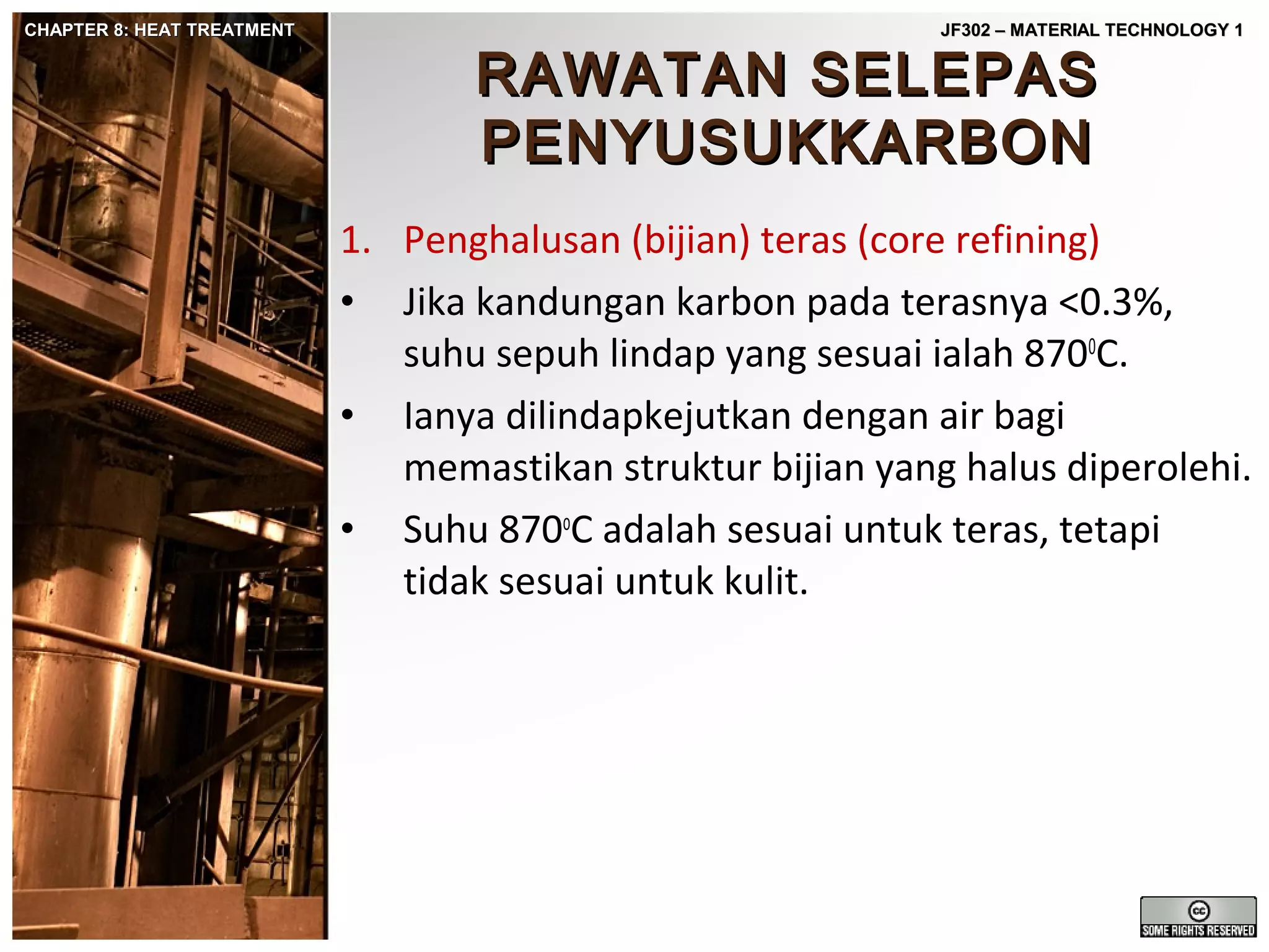 CHAPTER 8: HEAT TREATMENT

JF302 – MATERIAL TECHNOLOGY 1

RAWATAN SELEPAS
PENYUSUKKARBON

1. Penghalusan (bijian) teras (core refining)
• Jika kandungan karbon pada terasnya <0.3%,
suhu sepuh lindap yang sesuai ialah 8700C.
• Ianya dilindapkejutkan dengan air bagi
memastikan struktur bijian yang halus diperolehi.
• Suhu 870oC adalah sesuai untuk teras, tetapi
tidak sesuai untuk kulit.

 
