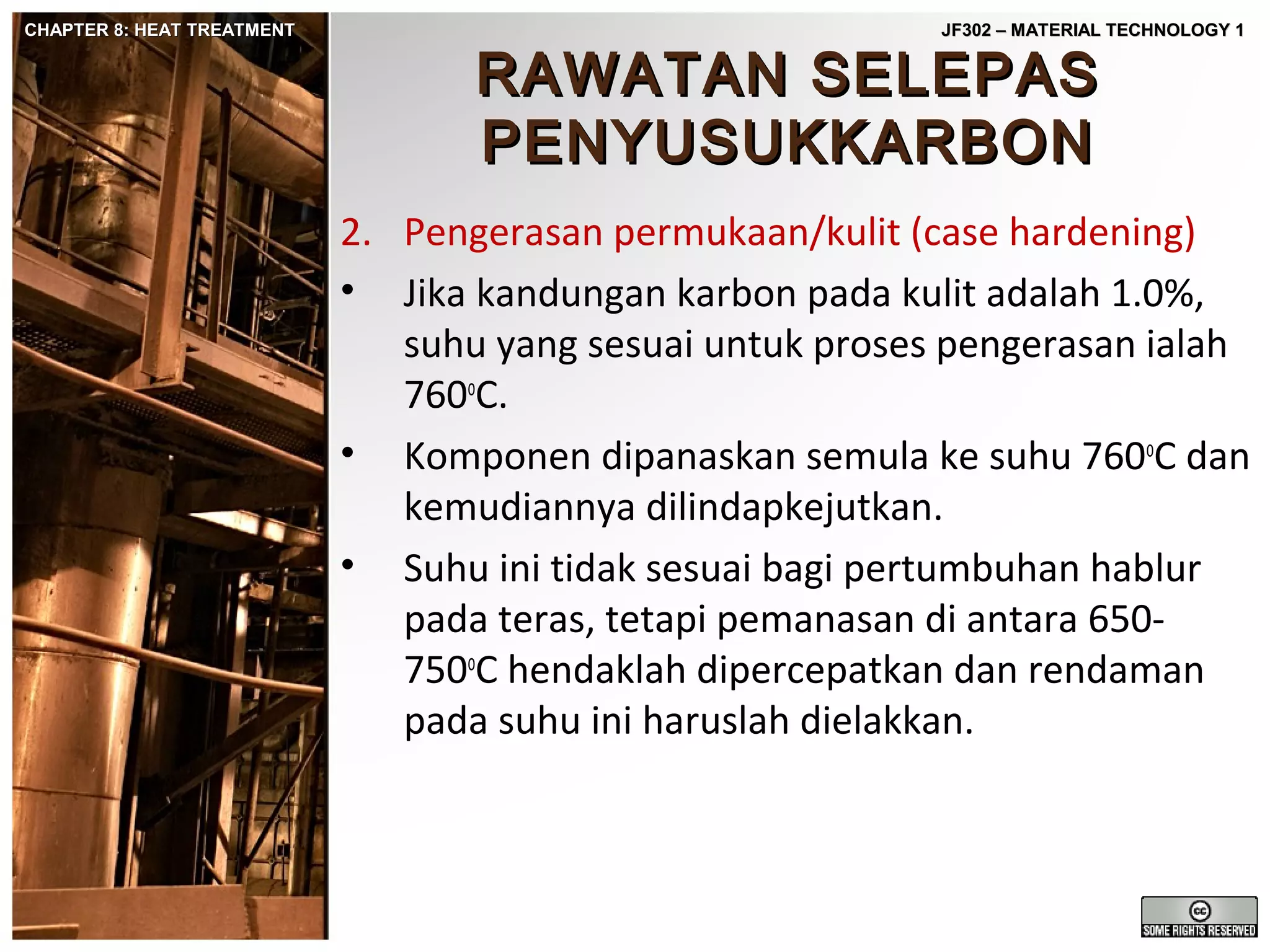 CHAPTER 8: HEAT TREATMENT

JF302 – MATERIAL TECHNOLOGY 1

RAWATAN SELEPAS
PENYUSUKKARBON

2. Pengerasan permukaan/kulit (case hardening)
• Jika kandungan karbon pada kulit adalah 1.0%,
suhu yang sesuai untuk proses pengerasan ialah
760oC.
• Komponen dipanaskan semula ke suhu 760oC dan
kemudiannya dilindapkejutkan.
• Suhu ini tidak sesuai bagi pertumbuhan hablur
pada teras, tetapi pemanasan di antara 650750oC hendaklah dipercepatkan dan rendaman
pada suhu ini haruslah dielakkan.

 