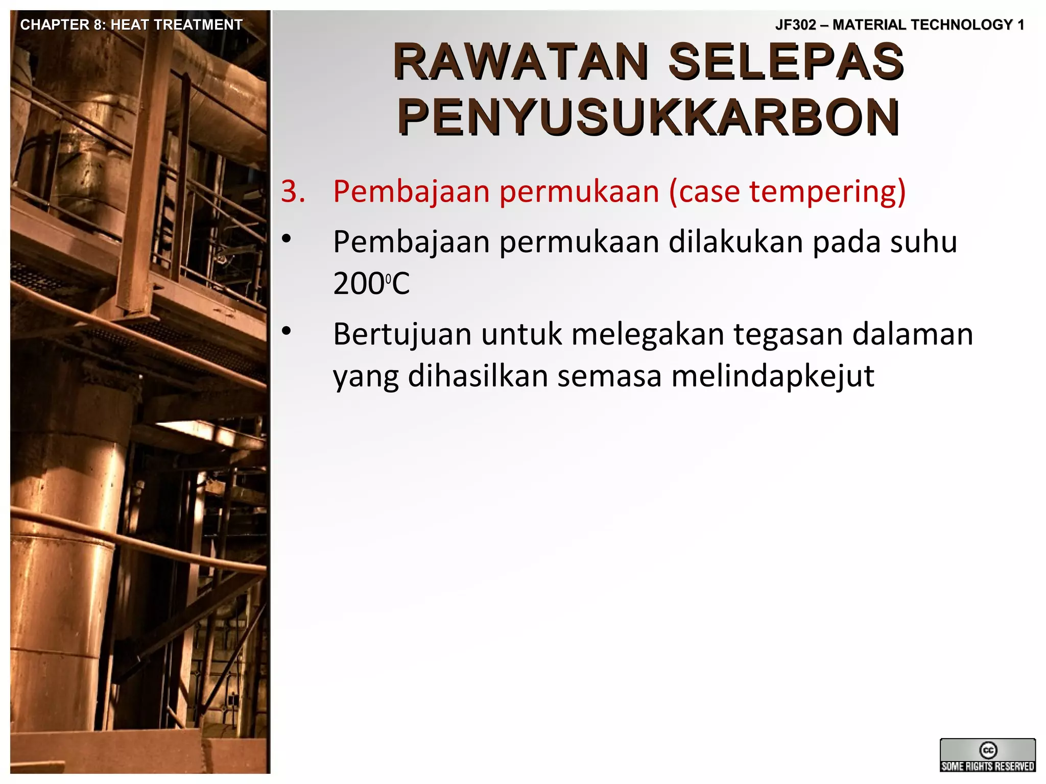 CHAPTER 8: HEAT TREATMENT

JF302 – MATERIAL TECHNOLOGY 1

RAWATAN SELEPAS
PENYUSUKKARBON

3. Pembajaan permukaan (case tempering)
• Pembajaan permukaan dilakukan pada suhu
200oC
• Bertujuan untuk melegakan tegasan dalaman
yang dihasilkan semasa melindapkejut

 