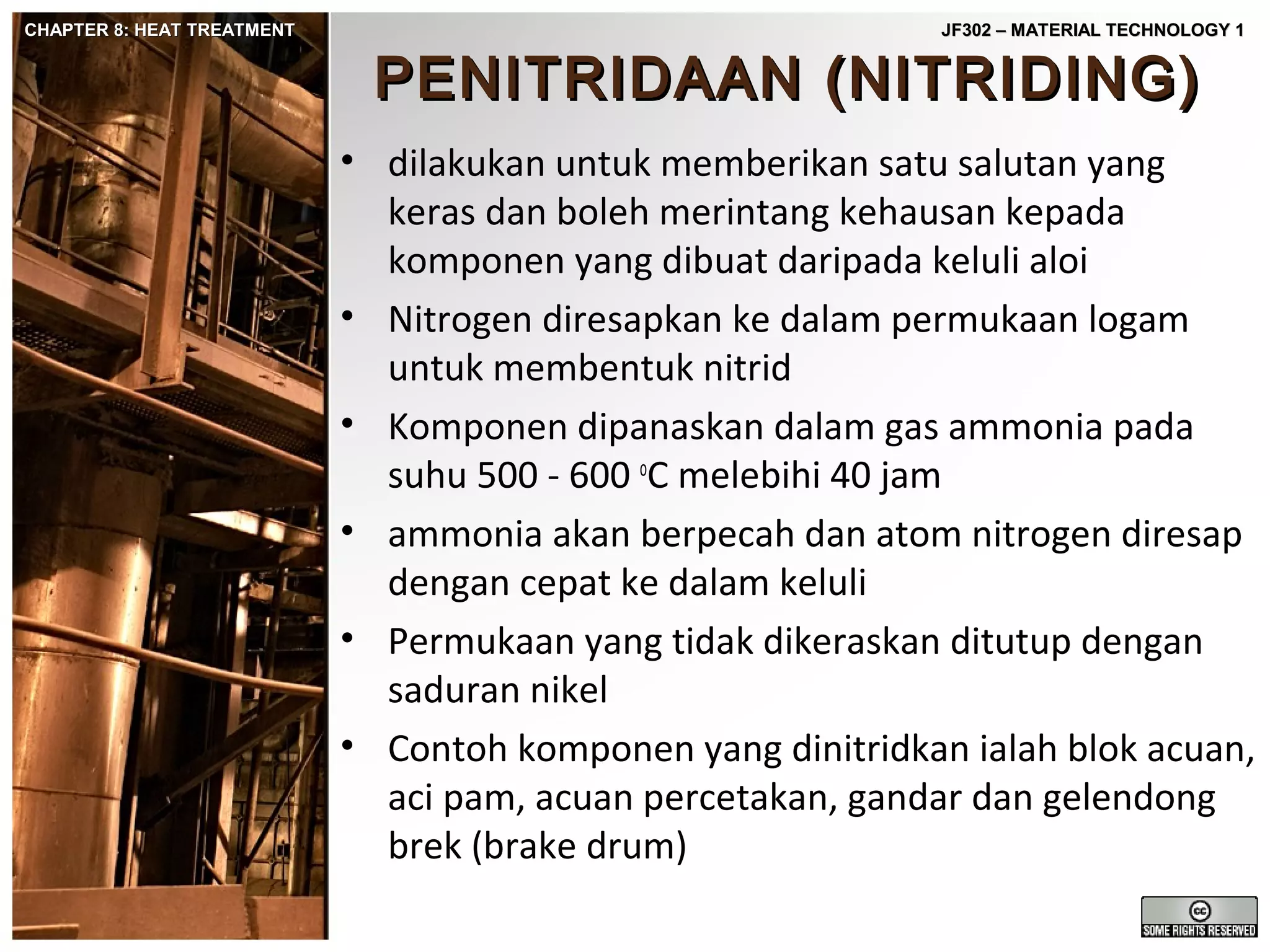 CHAPTER 8: HEAT TREATMENT

JF302 – MATERIAL TECHNOLOGY 1

PENITRIDAAN (NITRIDING)

• dilakukan untuk memberikan satu salutan yang
keras dan boleh merintang kehausan kepada
komponen yang dibuat daripada keluli aloi
• Nitrogen diresapkan ke dalam permukaan logam
untuk membentuk nitrid
• Komponen dipanaskan dalam gas ammonia pada
suhu 500 - 600 oC melebihi 40 jam
• ammonia akan berpecah dan atom nitrogen diresap
dengan cepat ke dalam keluli
• Permukaan yang tidak dikeraskan ditutup dengan
saduran nikel
• Contoh komponen yang dinitridkan ialah blok acuan,
aci pam, acuan percetakan, gandar dan gelendong
brek (brake drum)

 