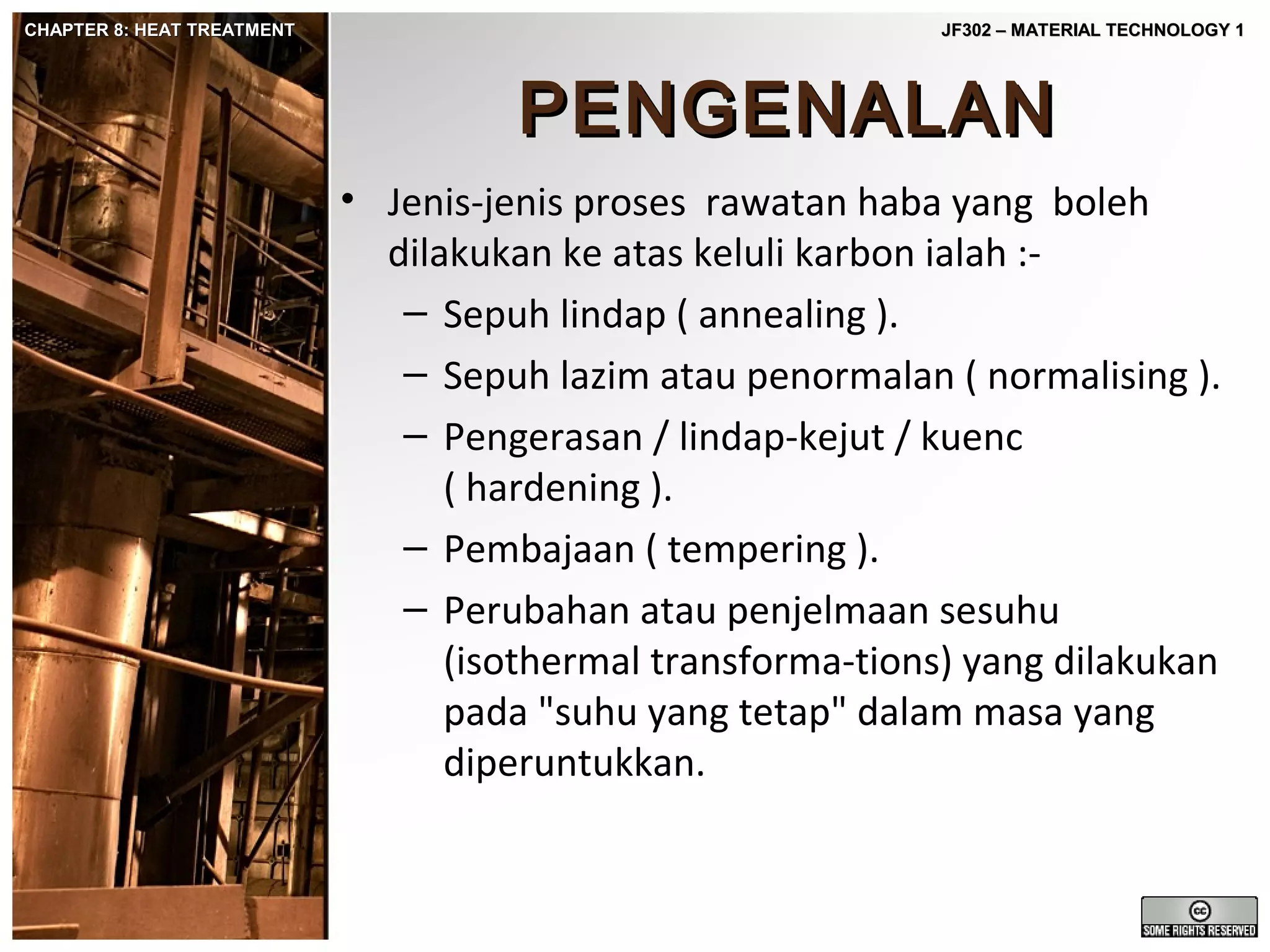 CHAPTER 8: HEAT TREATMENT

JF302 – MATERIAL TECHNOLOGY 1

PENGENALAN
• Jenis-jenis proses rawatan haba yang boleh
dilakukan ke atas keluli karbon ialah :– Sepuh lindap ( annealing ).
– Sepuh lazim atau penormalan ( normalising ).
– Pengerasan / lindap-kejut / kuenc
( hardening ).
– Pembajaan ( tempering ).
– Perubahan atau penjelmaan sesuhu
(isothermal transforma-tions) yang dilakukan
pada "suhu yang tetap" dalam masa yang
diperuntukkan.

 
