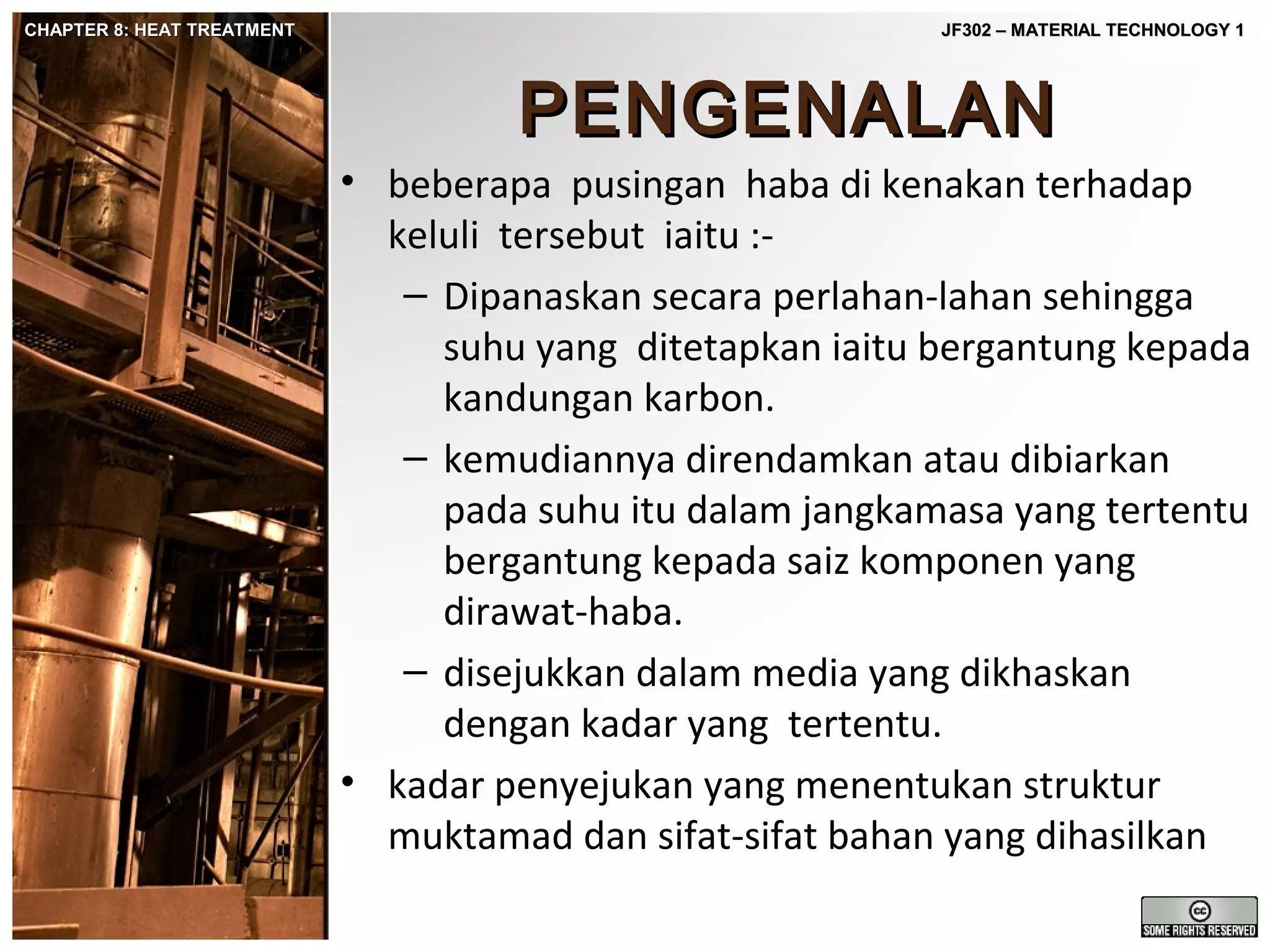 CHAPTER 8: HEAT TREATMENT

JF302 – MATERIAL TECHNOLOGY 1

PENGENALAN
• beberapa pusingan haba di kenakan terhadap
keluli tersebut iaitu :– Dipanaskan secara perlahan-lahan sehingga
suhu yang ditetapkan iaitu bergantung kepada
kandungan karbon.
– kemudiannya direndamkan atau dibiarkan
pada suhu itu dalam jangkamasa yang tertentu
bergantung kepada saiz komponen yang
dirawat-haba.
– disejukkan dalam media yang dikhaskan
dengan kadar yang tertentu.
• kadar penyejukan yang menentukan struktur
muktamad dan sifat-sifat bahan yang dihasilkan

 