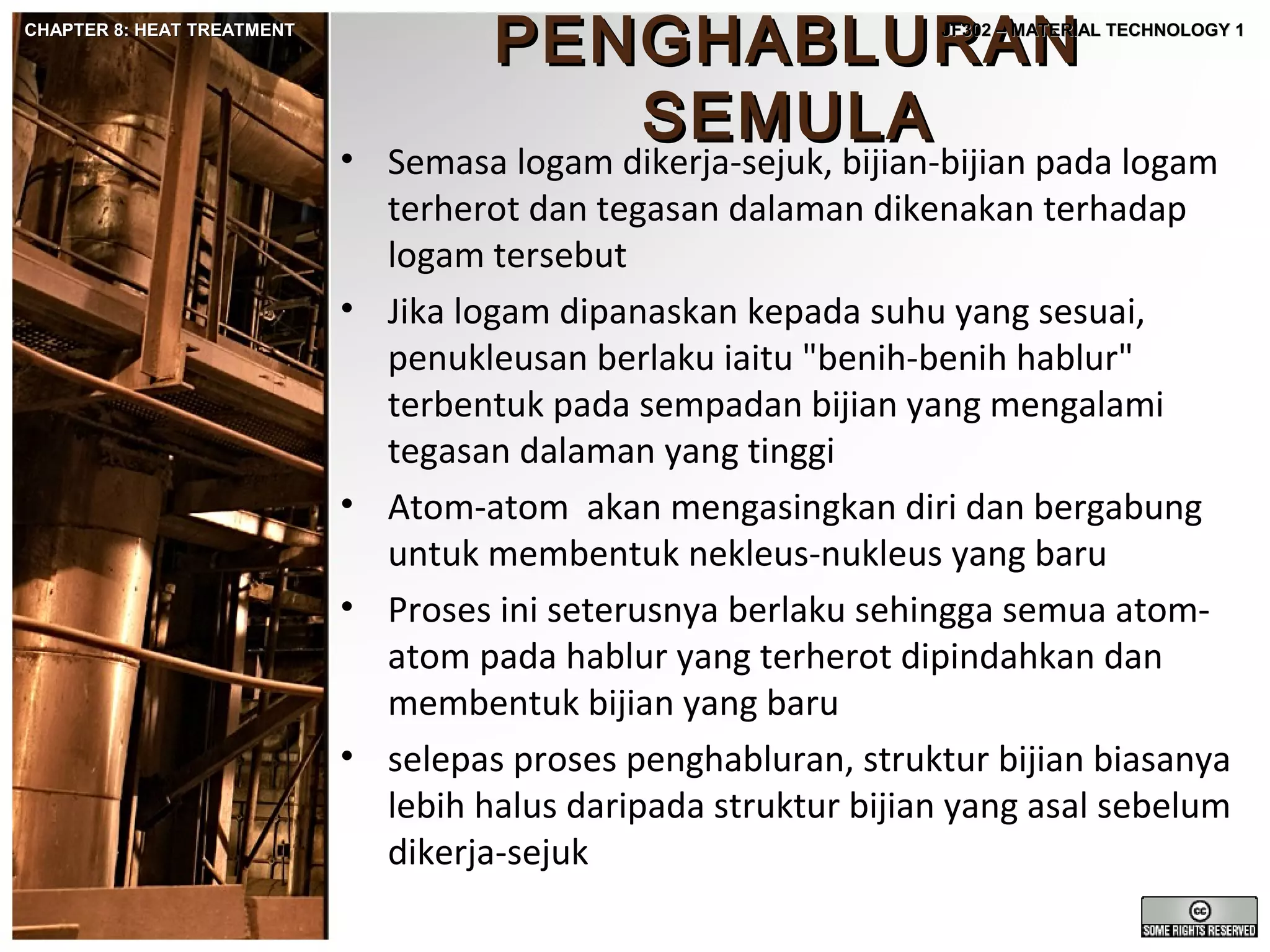 CHAPTER 8: HEAT TREATMENT

PENGHABLURAN
SEMULA

JF302 – MATERIAL TECHNOLOGY 1

• Semasa logam dikerja-sejuk, bijian-bijian pada logam
terherot dan tegasan dalaman dikenakan terhadap
logam tersebut
• Jika logam dipanaskan kepada suhu yang sesuai,
penukleusan berlaku iaitu "benih-benih hablur"
terbentuk pada sempadan bijian yang mengalami
tegasan dalaman yang tinggi
• Atom-atom akan mengasingkan diri dan bergabung
untuk membentuk nekleus-nukleus yang baru
• Proses ini seterusnya berlaku sehingga semua atomatom pada hablur yang terherot dipindahkan dan
membentuk bijian yang baru
• selepas proses penghabluran, struktur bijian biasanya
lebih halus daripada struktur bijian yang asal sebelum
dikerja-sejuk

 