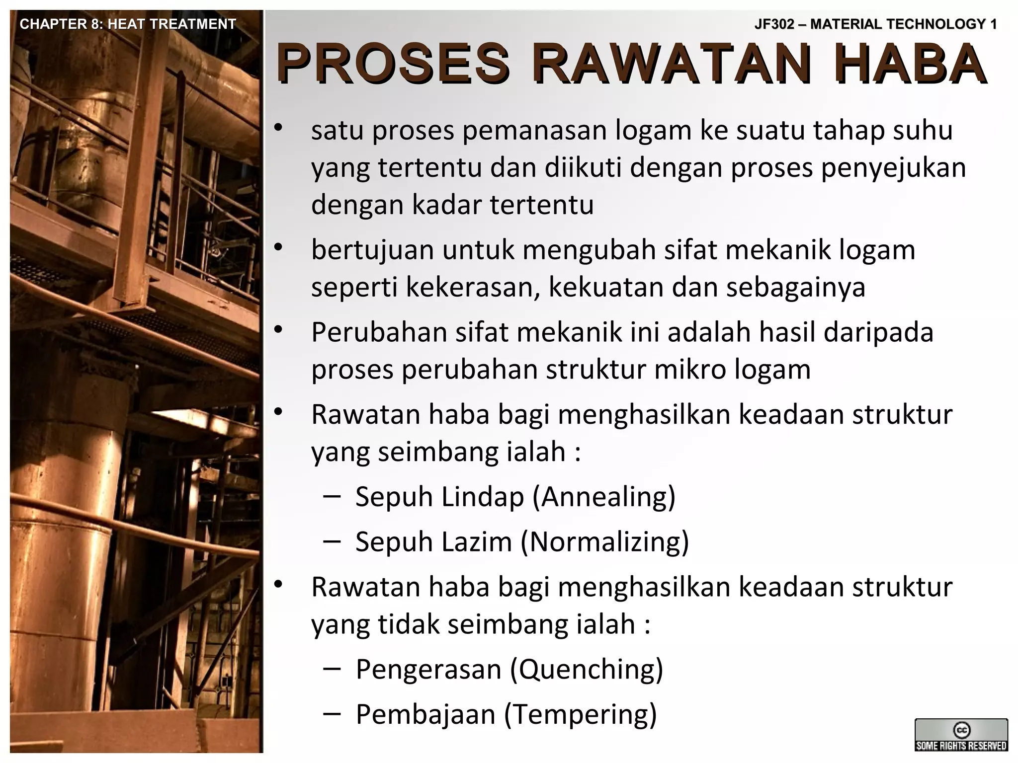CHAPTER 8: HEAT TREATMENT

JF302 – MATERIAL TECHNOLOGY 1

PROSES RAWATAN HABA
• satu proses pemanasan logam ke suatu tahap suhu
yang tertentu dan diikuti dengan proses penyejukan
dengan kadar tertentu
• bertujuan untuk mengubah sifat mekanik logam
seperti kekerasan, kekuatan dan sebagainya
• Perubahan sifat mekanik ini adalah hasil daripada
proses perubahan struktur mikro logam
• Rawatan haba bagi menghasilkan keadaan struktur
yang seimbang ialah :
– Sepuh Lindap (Annealing)
– Sepuh Lazim (Normalizing)
• Rawatan haba bagi menghasilkan keadaan struktur
yang tidak seimbang ialah :
– Pengerasan (Quenching)
– Pembajaan (Tempering)

 