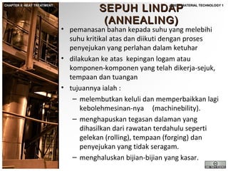 CHAPTER 8: HEAT TREATMENT

SEPUH LINDAP
(ANNEALING)

JF302 – MATERIAL TECHNOLOGY 1

• pemanasan bahan kepada suhu yang melebihi
suhu kritikal atas dan diikuti dengan proses
penyejukan yang perlahan dalam ketuhar
• dilakukan ke atas kepingan logam atau
komponen-komponen yang telah dikerja-sejuk,
tempaan dan tuangan
• tujuannya ialah :
– melembutkan keluli dan memperbaikkan lagi
kebolehmesinan-nya (machinebility).
– menghapuskan tegasan dalaman yang
dihasilkan dari rawatan terdahulu seperti
gelekan (rolling), tempaan (forging) dan
penyejukan yang tidak seragam.
– menghaluskan bijian-bijian yang kasar.

 