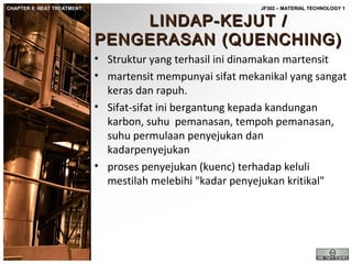 CHAPTER 8: HEAT TREATMENT

JF302 – MATERIAL TECHNOLOGY 1

LINDAP-KEJUT /
PENGERASAN (QUENCHING)

• Struktur yang terhasil ini dinamakan martensit
• martensit mempunyai sifat mekanikal yang sangat
keras dan rapuh.
• Sifat-sifat ini bergantung kepada kandungan
karbon, suhu pemanasan, tempoh pemanasan,
suhu permulaan penyejukan dan
kadarpenyejukan
• proses penyejukan (kuenc) terhadap keluli
mestilah melebihi "kadar penyejukan kritikal"

 