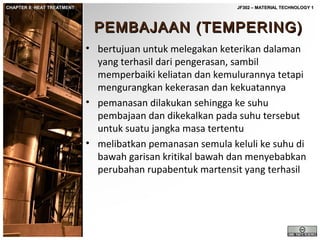 CHAPTER 8: HEAT TREATMENT

JF302 – MATERIAL TECHNOLOGY 1

PEMBAJAAN (TEMPERING)
• bertujuan untuk melegakan keterikan dalaman
yang terhasil dari pengerasan, sambil
memperbaiki keliatan dan kemulurannya tetapi
mengurangkan kekerasan dan kekuatannya
• pemanasan dilakukan sehingga ke suhu
pembajaan dan dikekalkan pada suhu tersebut
untuk suatu jangka masa tertentu
• melibatkan pemanasan semula keluli ke suhu di
bawah garisan kritikal bawah dan menyebabkan
perubahan rupabentuk martensit yang terhasil

 