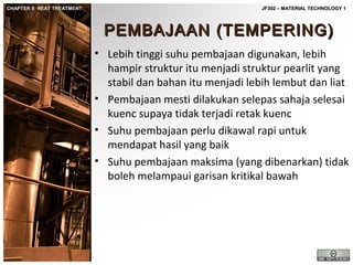 CHAPTER 8: HEAT TREATMENT

JF302 – MATERIAL TECHNOLOGY 1

PEMBAJAAN (TEMPERING)
• Lebih tinggi suhu pembajaan digunakan, lebih
hampir struktur itu menjadi struktur pearlit yang
stabil dan bahan itu menjadi lebih lembut dan liat
• Pembajaan mesti dilakukan selepas sahaja selesai
kuenc supaya tidak terjadi retak kuenc
• Suhu pembajaan perlu dikawal rapi untuk
mendapat hasil yang baik
• Suhu pembajaan maksima (yang dibenarkan) tidak
boleh melampaui garisan kritikal bawah

 