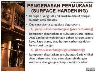 CHAPTER 8: HEAT TREATMENT

JF302 – MATERIAL TECHNOLOGY 1

PENGERASAN PERMUKAAN
(SURFACE HARDENING)

• bahagian yang tidak dikeraskan disalut dengan
kuprum atau abestos
• Dua cara utama yang biasa digunakan :
1. penyusuk karbon bungkus (pack carburizing)
- komponen dipanaskan ke suhu atas Garis Kritikal
Atas dan bersentuh dengan bahan karbon seperti
kayu, kayu arang, atau barium carbonate dalam
bekas besi tuangan
2. penyusuk karbon gas (gas carburizing)
- komponen dipanaskan ke suhu atas Garis Kritikal
Atas dalam satu relau yang dipenuhi dengan
methane atau gas-gas campuran hidrocarbon

 