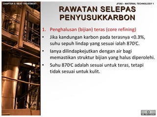 CHAPTER 8: HEAT TREATMENT

JF302 – MATERIAL TECHNOLOGY 1

RAWATAN SELEPAS
PENYUSUKKARBON

1. Penghalusan (bijian) teras (core refining)
• Jika kandungan karbon pada terasnya <0.3%,
suhu sepuh lindap yang sesuai ialah 8700C.
• Ianya dilindapkejutkan dengan air bagi
memastikan struktur bijian yang halus diperolehi.
• Suhu 870oC adalah sesuai untuk teras, tetapi
tidak sesuai untuk kulit.

 