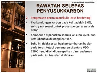CHAPTER 8: HEAT TREATMENT

JF302 – MATERIAL TECHNOLOGY 1

RAWATAN SELEPAS
PENYUSUKKARBON

2. Pengerasan permukaan/kulit (case hardening)
• Jika kandungan karbon pada kulit adalah 1.0%,
suhu yang sesuai untuk proses pengerasan ialah
760oC.
• Komponen dipanaskan semula ke suhu 760oC dan
kemudiannya dilindapkejutkan.
• Suhu ini tidak sesuai bagi pertumbuhan hablur
pada teras, tetapi pemanasan di antara 650750oC hendaklah dipercepatkan dan rendaman
pada suhu ini haruslah dielakkan.

 