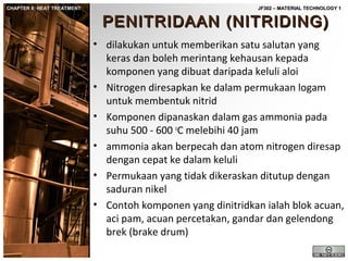 CHAPTER 8: HEAT TREATMENT

JF302 – MATERIAL TECHNOLOGY 1

PENITRIDAAN (NITRIDING)

• dilakukan untuk memberikan satu salutan yang
keras dan boleh merintang kehausan kepada
komponen yang dibuat daripada keluli aloi
• Nitrogen diresapkan ke dalam permukaan logam
untuk membentuk nitrid
• Komponen dipanaskan dalam gas ammonia pada
suhu 500 - 600 oC melebihi 40 jam
• ammonia akan berpecah dan atom nitrogen diresap
dengan cepat ke dalam keluli
• Permukaan yang tidak dikeraskan ditutup dengan
saduran nikel
• Contoh komponen yang dinitridkan ialah blok acuan,
aci pam, acuan percetakan, gandar dan gelendong
brek (brake drum)

 