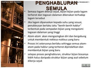 CHAPTER 8: HEAT TREATMENT

PENGHABLURAN
SEMULA

JF302 – MATERIAL TECHNOLOGY 1

• Semasa logam dikerja-sejuk, bijian-bijian pada logam
terherot dan tegasan dalaman dikenakan terhadap
logam tersebut
• Jika logam dipanaskan kepada suhu yang sesuai,
penukleusan berlaku iaitu "benih-benih hablur"
terbentuk pada sempadan bijian yang mengalami
tegasan dalaman yang tinggi
• Atom-atom akan mengasingkan diri dan bergabung
untuk membentuk nekleus-nukleus yang baru
• Proses ini seterusnya berlaku sehingga semua atomatom pada hablur yang terherot dipindahkan dan
membentuk bijian yang baru
• selepas proses penghabluran, struktur bijian biasanya
lebih halus daripada struktur bijian yang asal sebelum
dikerja-sejuk

 