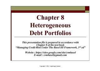 Copyright © 2016 CapitaLogic Limited
This presentation file is prepared in accordance with
Chapter 8 of the text book
“Managing Credit Risk Under The Basel III Framework, 3rd ed”
Website : https://sites.google.com/site/crmbasel
E-mail : crmbasel@gmail.com
Chapter 8
Heterogeneous
Debt Portfolios
 