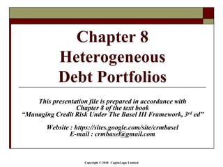 Copyright © 2018 CapitaLogic Limited
This presentation file is prepared in accordance with
Chapter 8 of the text book
“Managing Credit Risk Under The Basel III Framework, 3rd ed”
Website : https://sites.google.com/site/crmbasel
E-mail : crmbasel@gmail.com
Chapter 8
Heterogeneous
Debt Portfolios
 