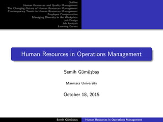 Outline
Human Resources and Quality Management
The Changing Nature of Human Resources Management
Contemporary Trends in Human Resources Management
Employee Compensation
Managing Diversity in the Workplace
Job Design
Job Analysis
Learning Curves
Human Resources in Operations Management
Semih G¨um¨u¸sba¸s
Marmara University
October 18, 2015
Semih G¨um¨u¸sba¸s Human Resources in Operations Management
 
