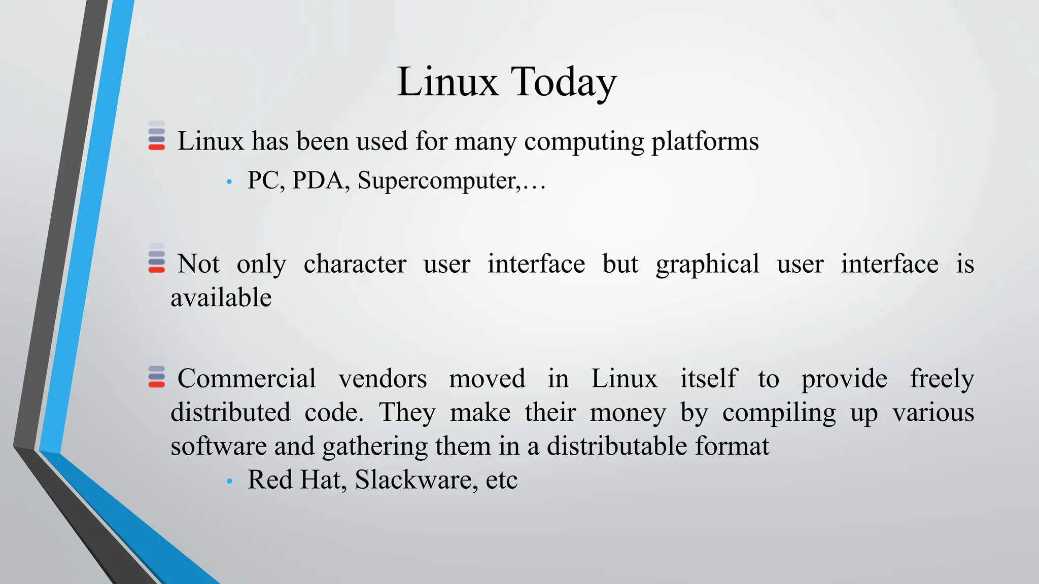Linux Today
Linux has been used for many computing platforms
• PC, PDA, Supercomputer,…
Not only character user interface but graphical user interface is
available
Commercial vendors moved in Linux itself to provide freely
distributed code. They make their money by compiling up various
software and gathering them in a distributable format
• Red Hat, Slackware, etc
 