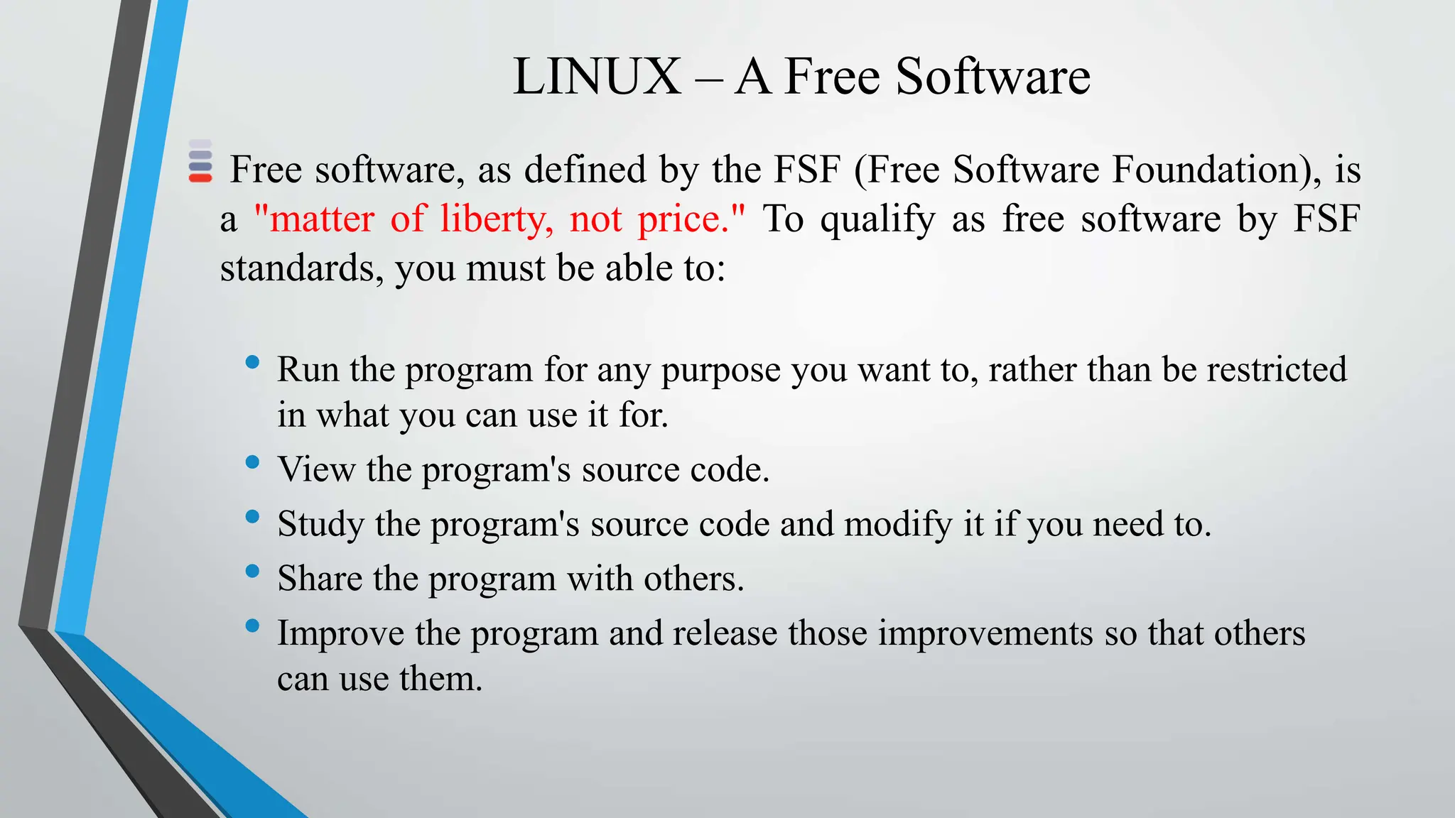 LINUX – A Free Software
Free software, as defined by the FSF (Free Software Foundation), is
a "matter of liberty, not price." To qualify as free software by FSF
standards, you must be able to:
• Run the program for any purpose you want to, rather than be restricted
in what you can use it for.
• View the program's source code.
• Study the program's source code and modify it if you need to.
• Share the program with others.
• Improve the program and release those improvements so that others
can use them.
 