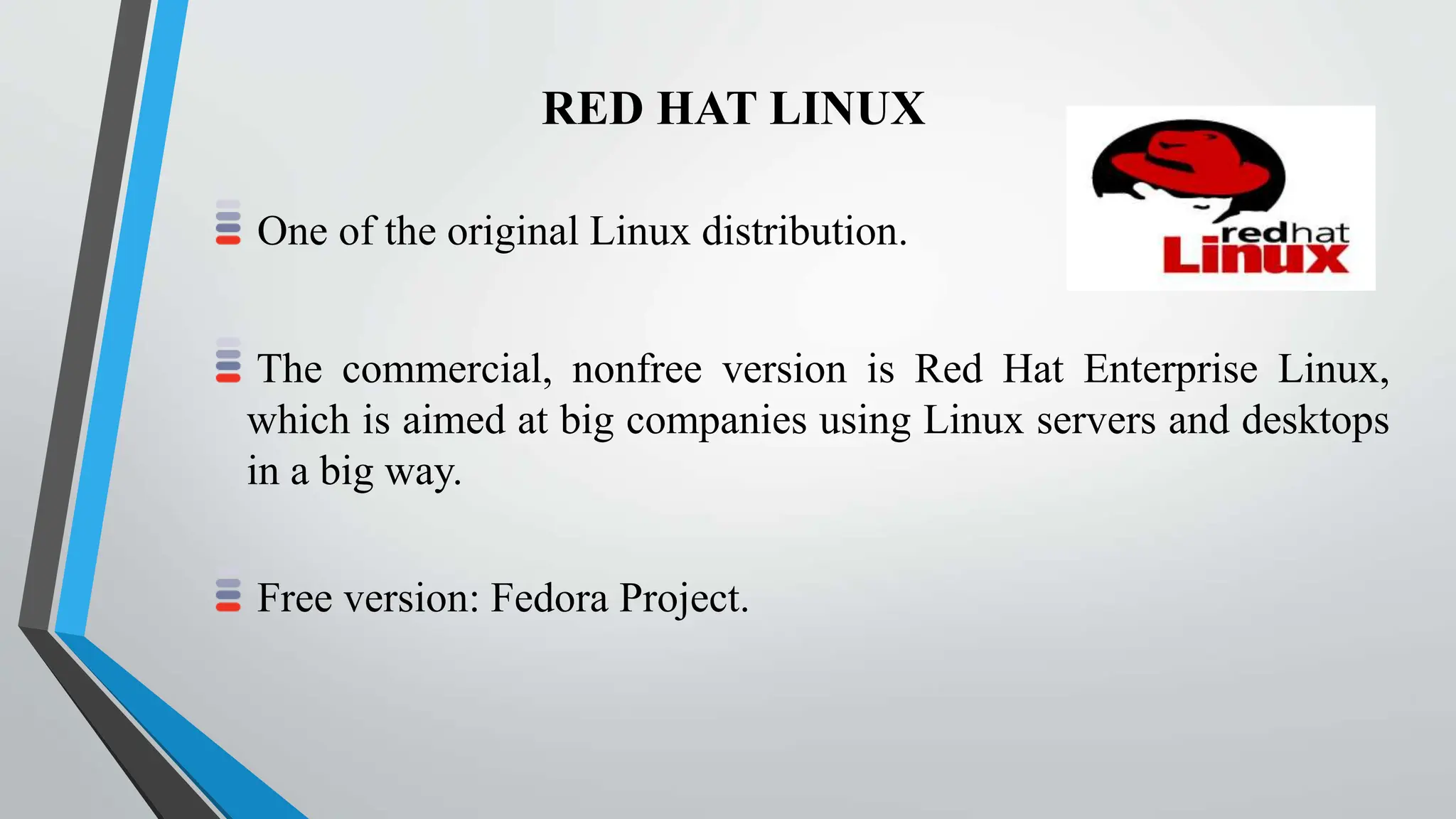 RED HAT LINUX
One of the original Linux distribution.
The commercial, nonfree version is Red Hat Enterprise Linux,
which is aimed at big companies using Linux servers and desktops
in a big way.
Free version: Fedora Project.
 