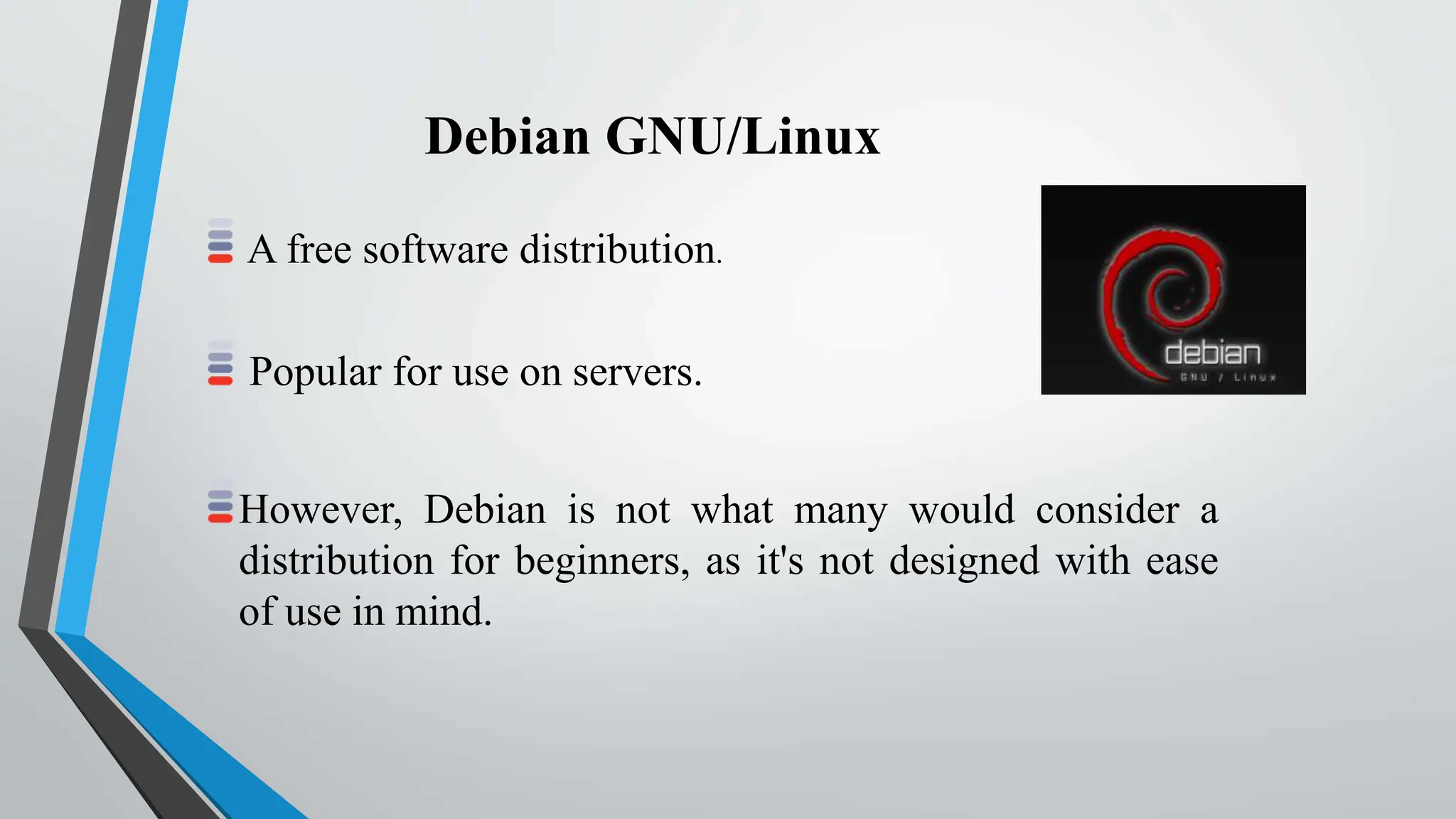 A free software distribution.
Popular for use on servers.
However, Debian is not what many would consider a
distribution for beginners, as it's not designed with ease
of use in mind.
Debian GNU/Linux
 