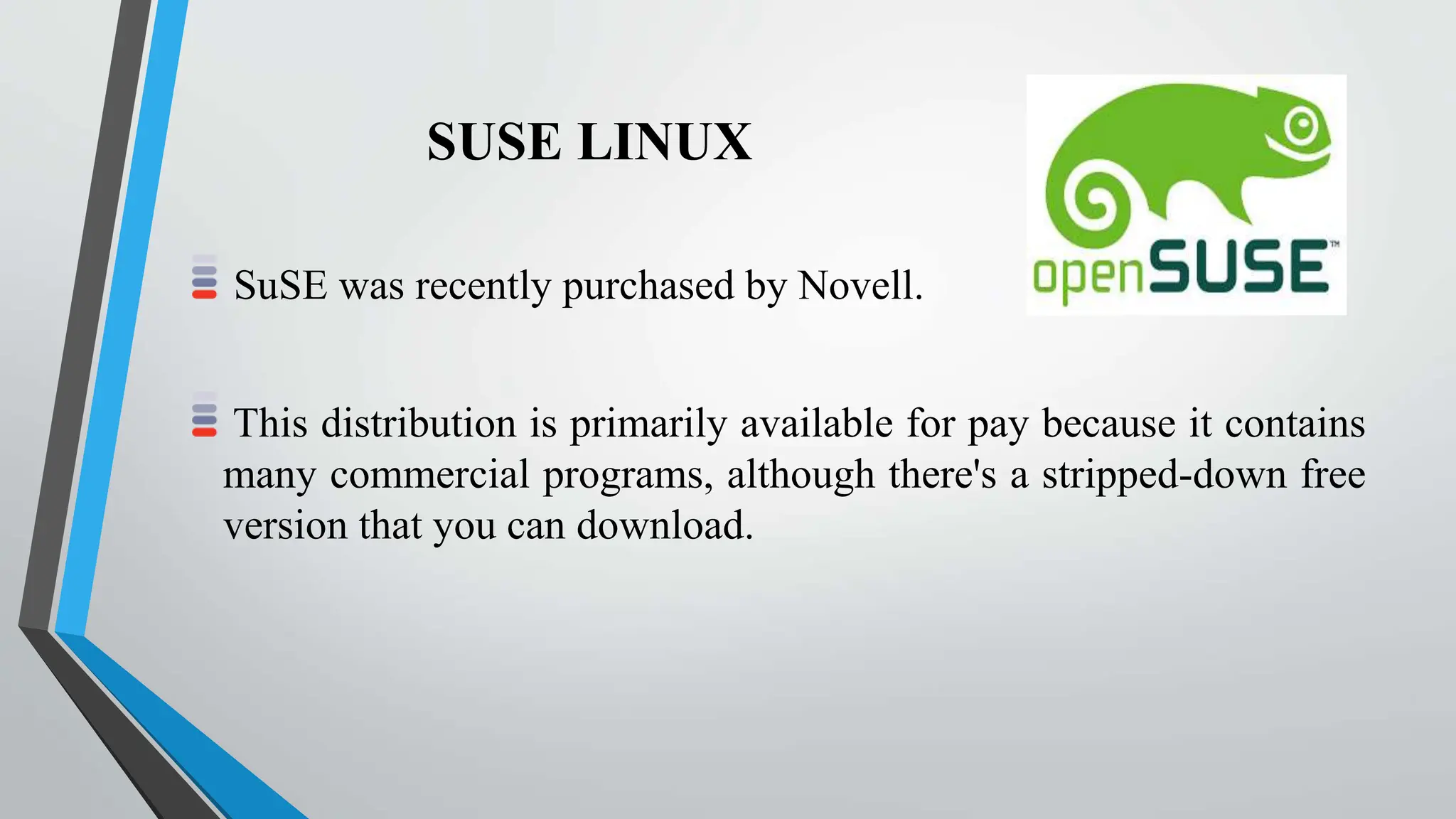 SUSE LINUX
SuSE was recently purchased by Novell.
This distribution is primarily available for pay because it contains
many commercial programs, although there's a stripped-down free
version that you can download.
 