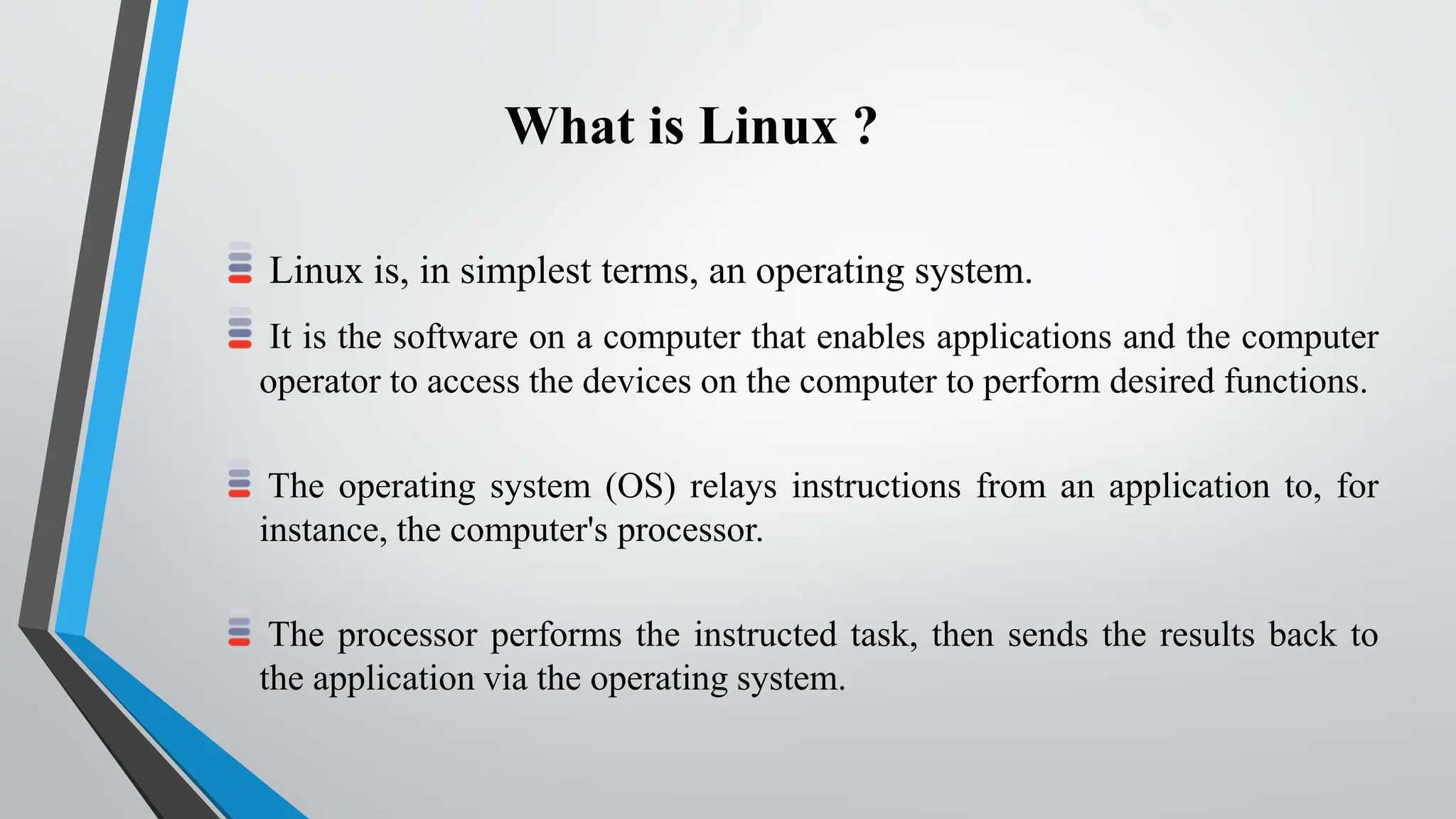 What is Linux ?
Linux is, in simplest terms, an operating system.
It is the software on a computer that enables applications and the computer
operator to access the devices on the computer to perform desired functions.
The operating system (OS) relays instructions from an application to, for
instance, the computer's processor.
The processor performs the instructed task, then sends the results back to
the application via the operating system.
 