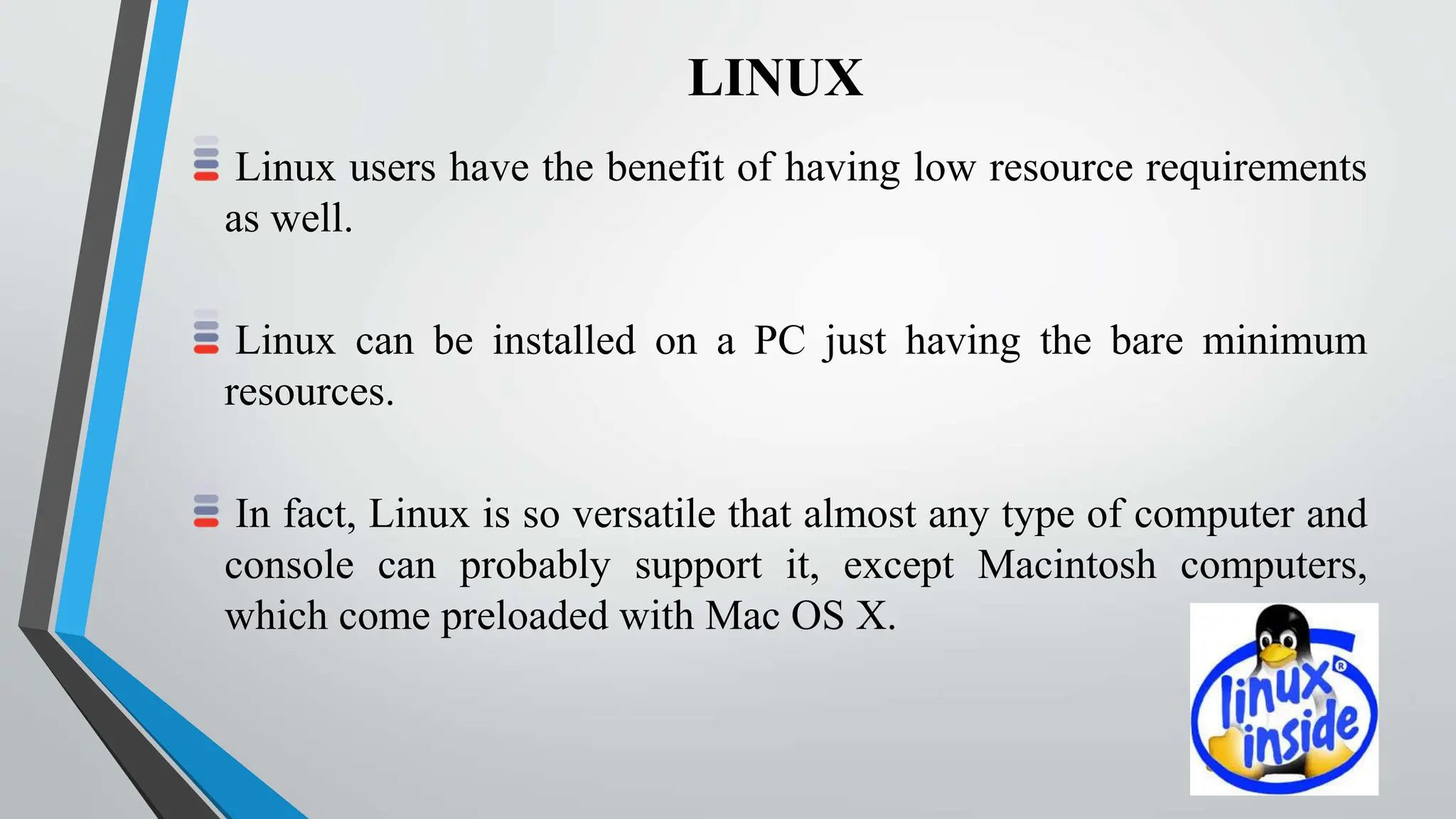 LINUX
Linux users have the benefit of having low resource requirements
as well.
Linux can be installed on a PC just having the bare minimum
resources.
In fact, Linux is so versatile that almost any type of computer and
console can probably support it, except Macintosh computers,
which come preloaded with Mac OS X.
 