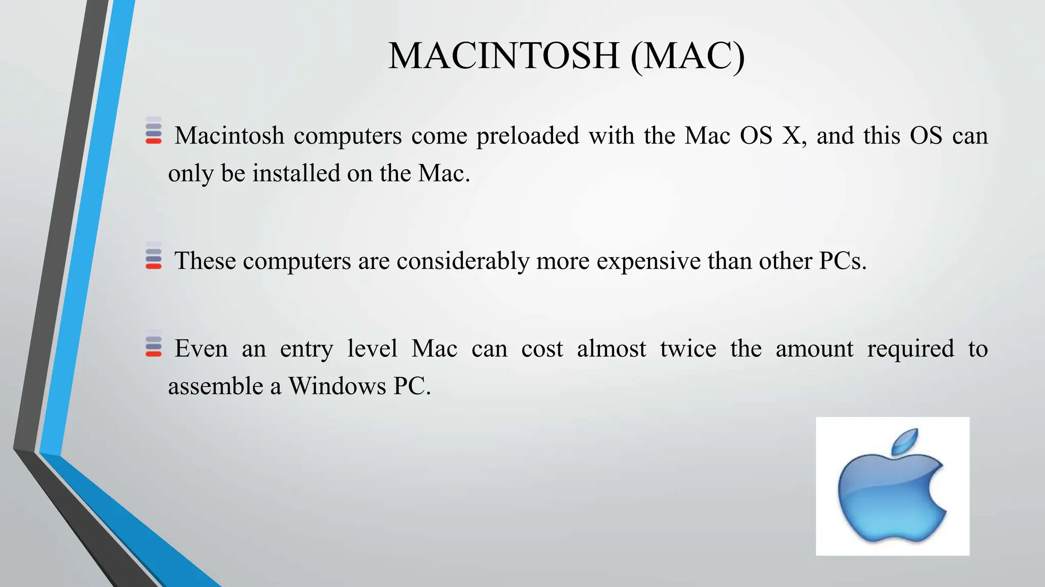MACINTOSH (MAC)
Macintosh computers come preloaded with the Mac OS X, and this OS can
only be installed on the Mac.
These computers are considerably more expensive than other PCs.
Even an entry level Mac can cost almost twice the amount required to
assemble a Windows PC.
 