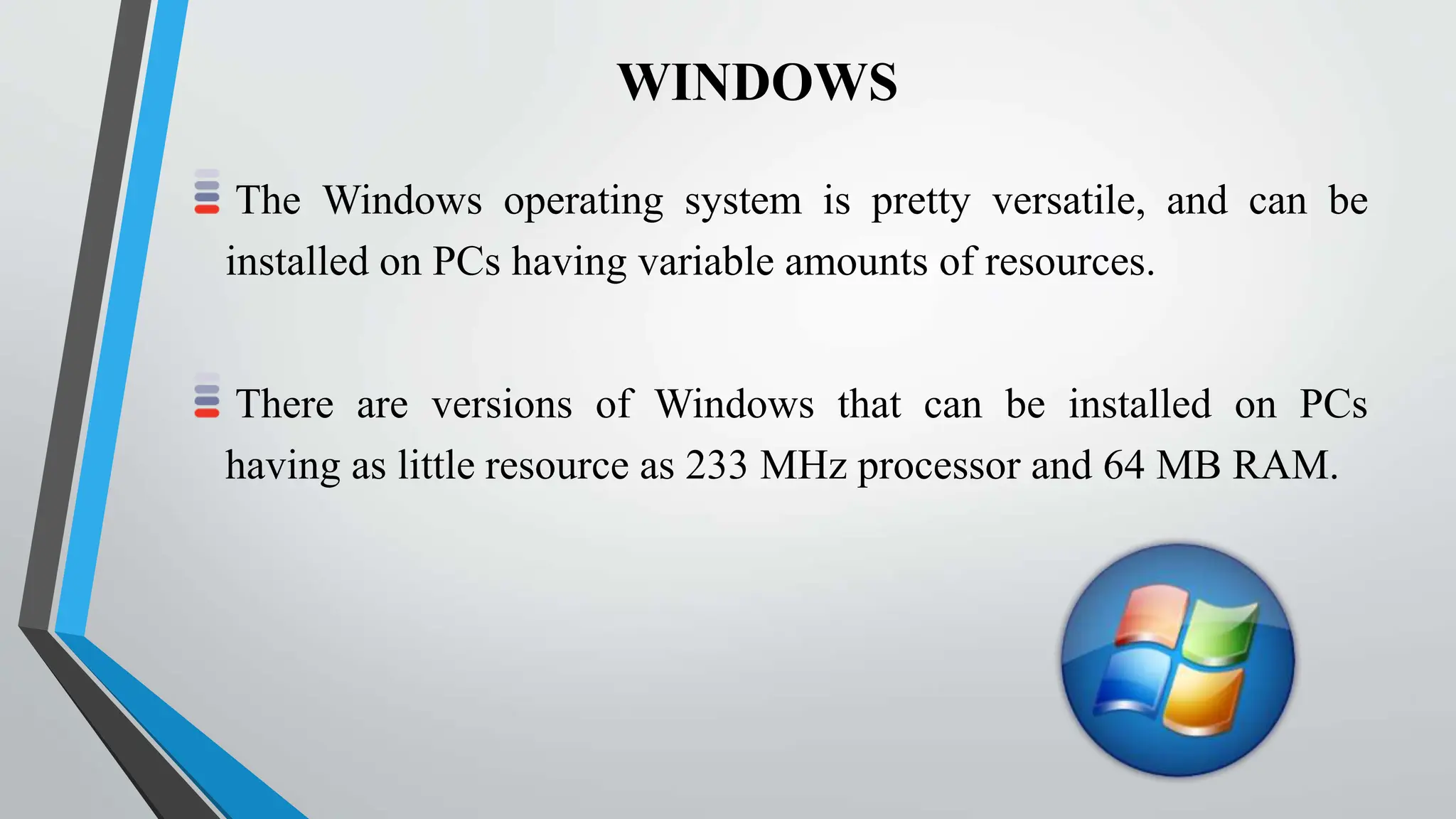 WINDOWS
The Windows operating system is pretty versatile, and can be
installed on PCs having variable amounts of resources.
There are versions of Windows that can be installed on PCs
having as little resource as 233 MHz processor and 64 MB RAM.
 