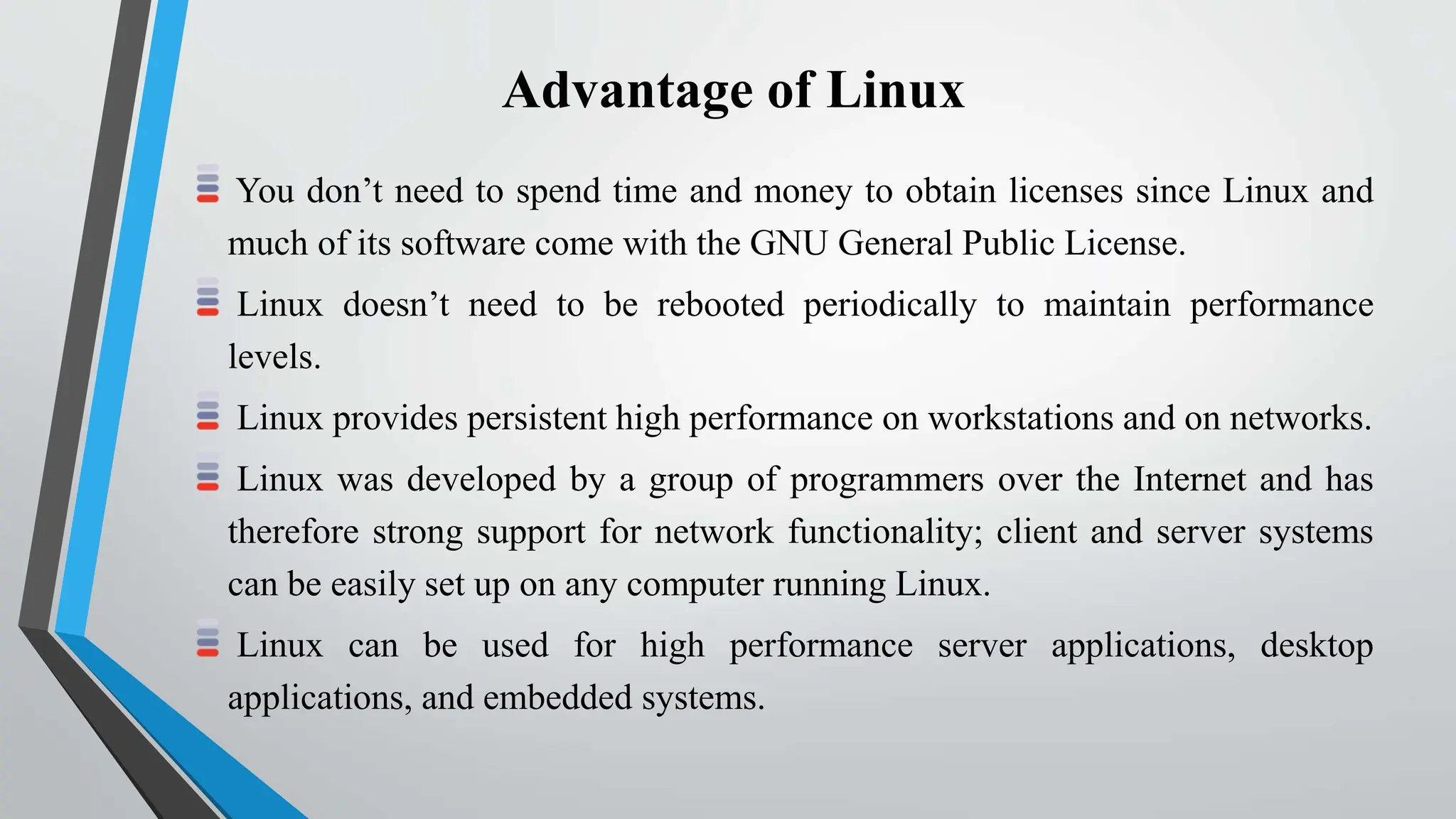 Advantage of Linux
You don’t need to spend time and money to obtain licenses since Linux and
much of its software come with the GNU General Public License.
Linux doesn’t need to be rebooted periodically to maintain performance
levels.
Linux provides persistent high performance on workstations and on networks.
Linux was developed by a group of programmers over the Internet and has
therefore strong support for network functionality; client and server systems
can be easily set up on any computer running Linux.
Linux can be used for high performance server applications, desktop
applications, and embedded systems.
 