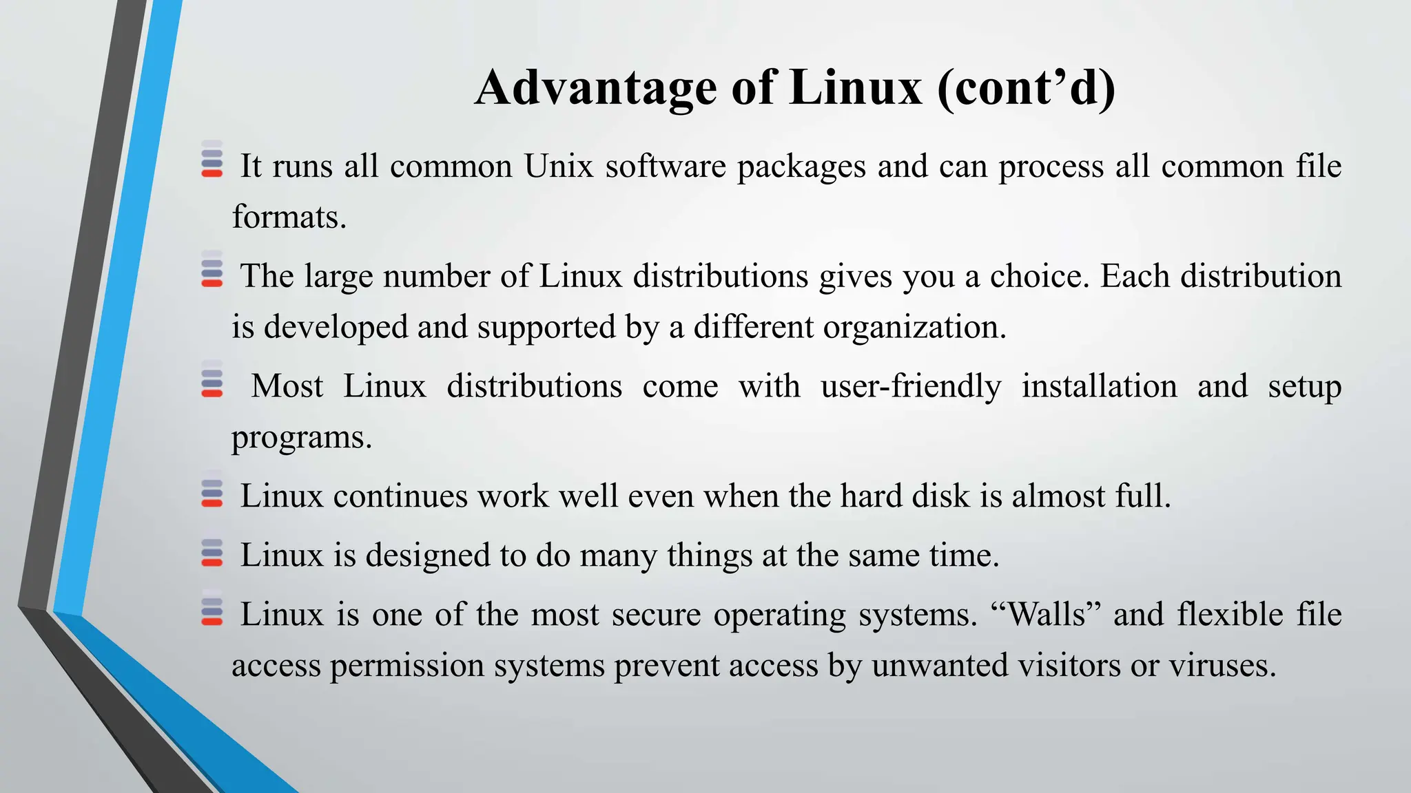 Advantage of Linux (cont’d)
It runs all common Unix software packages and can process all common file
formats.
The large number of Linux distributions gives you a choice. Each distribution
is developed and supported by a different organization.
Most Linux distributions come with user-friendly installation and setup
programs.
Linux continues work well even when the hard disk is almost full.
Linux is designed to do many things at the same time.
Linux is one of the most secure operating systems. “Walls” and flexible file
access permission systems prevent access by unwanted visitors or viruses.
 
