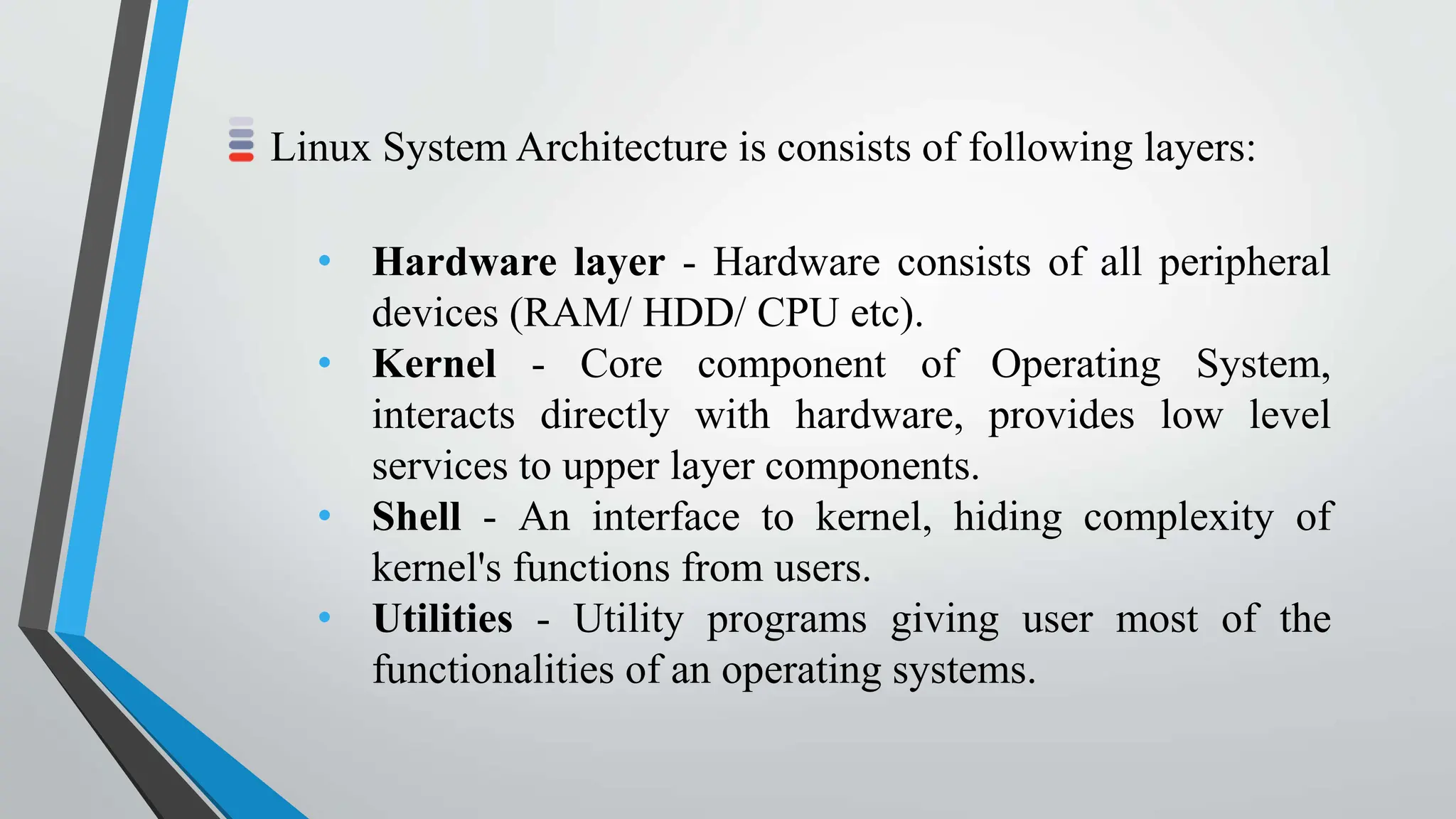 Linux System Architecture is consists of following layers:
• Hardware layer - Hardware consists of all peripheral
devices (RAM/ HDD/ CPU etc).
• Kernel - Core component of Operating System,
interacts directly with hardware, provides low level
services to upper layer components.
• Shell - An interface to kernel, hiding complexity of
kernel's functions from users.
• Utilities - Utility programs giving user most of the
functionalities of an operating systems.
 