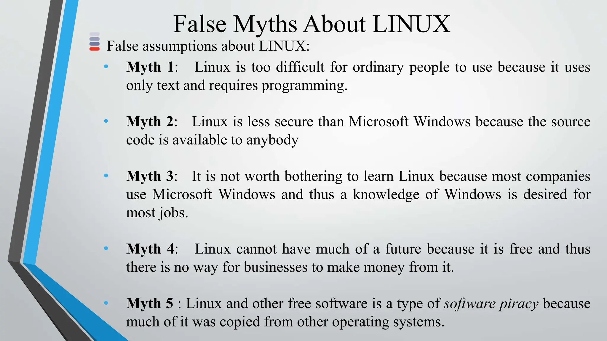 False Myths About LINUX
False assumptions about LINUX:
• Myth 1: Linux is too difficult for ordinary people to use because it uses
only text and requires programming.
• Myth 2: Linux is less secure than Microsoft Windows because the source
code is available to anybody
• Myth 3: It is not worth bothering to learn Linux because most companies
use Microsoft Windows and thus a knowledge of Windows is desired for
most jobs.
• Myth 4: Linux cannot have much of a future because it is free and thus
there is no way for businesses to make money from it.
• Myth 5 : Linux and other free software is a type of software piracy because
much of it was copied from other operating systems.
 